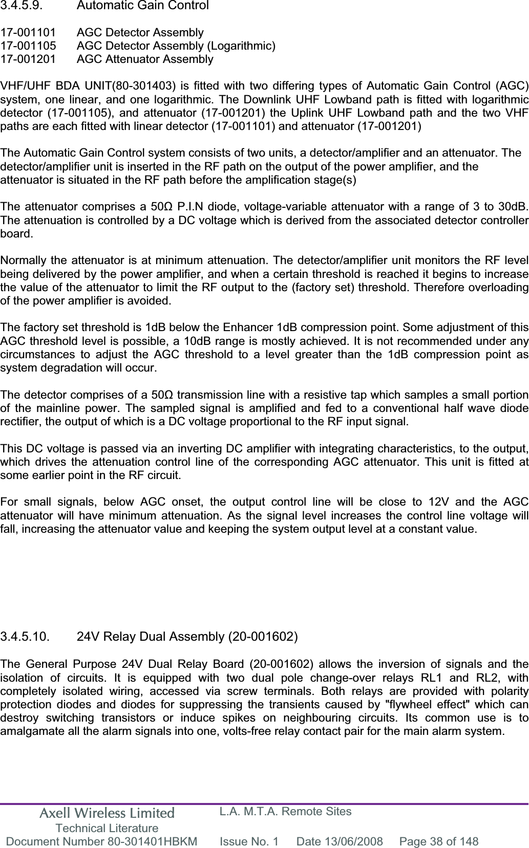 Axell Wireless Limited Technical Literature L.A. M.T.A. Remote Sites Document Number 80-301401HBKM  Issue No. 1  Date 13/06/2008  Page 38 of 148 3.4.5.9.  Automatic Gain Control 17-001101  AGC Detector Assembly 17-001105  AGC Detector Assembly (Logarithmic) 17-001201  AGC Attenuator Assembly  VHF/UHF BDA UNIT(80-301403) is fitted with two differing types of Automatic Gain Control (AGC) system, one linear, and one logarithmic. The Downlink UHF Lowband path is fitted with logarithmic detector (17-001105), and attenuator (17-001201) the Uplink UHF Lowband path and the two VHF paths are each fitted with linear detector (17-001101) and attenuator (17-001201) The Automatic Gain Control system consists of two units, a detector/amplifier and an attenuator. The detector/amplifier unit is inserted in the RF path on the output of the power amplifier, and the attenuator is situated in the RF path before the amplification stage(s)The attenuator comprises a 50ȍ P.I.N diode, voltage-variable attenuator with a range of 3 to 30dB. The attenuation is controlled by a DC voltage which is derived from the associated detector controller board.Normally the attenuator is at minimum attenuation. The detector/amplifier unit monitors the RF level being delivered by the power amplifier, and when a certain threshold is reached it begins to increase the value of the attenuator to limit the RF output to the (factory set) threshold. Therefore overloading of the power amplifier is avoided. The factory set threshold is 1dB below the Enhancer 1dB compression point. Some adjustment of this AGC threshold level is possible, a 10dB range is mostly achieved. It is not recommended under any circumstances to adjust the AGC threshold to a level greater than the 1dB compression point as system degradation will occur. The detector comprises of a 50ȍ transmission line with a resistive tap which samples a small portion of the mainline power. The sampled signal is amplified and fed to a conventional half wave diode rectifier, the output of which is a DC voltage proportional to the RF input signal. This DC voltage is passed via an inverting DC amplifier with integrating characteristics, to the output, which drives the attenuation control line of the corresponding AGC attenuator. This unit is fitted at some earlier point in the RF circuit. For small signals, below AGC onset, the output control line will be close to 12V and the AGC attenuator will have minimum attenuation. As the signal level increases the control line voltage will fall, increasing the attenuator value and keeping the system output level at a constant value. 3.4.5.10.  24V Relay Dual Assembly (20-001602) The General Purpose 24V Dual Relay Board (20-001602) allows the inversion of signals and the isolation of circuits. It is equipped with two dual pole change-over relays RL1 and RL2, with completely isolated wiring, accessed via screw terminals. Both relays are provided with polarity protection diodes and diodes for suppressing the transients caused by "flywheel effect" which can destroy switching transistors or induce spikes on neighbouring circuits. Its common use is to amalgamate all the alarm signals into one, volts-free relay contact pair for the main alarm system. 