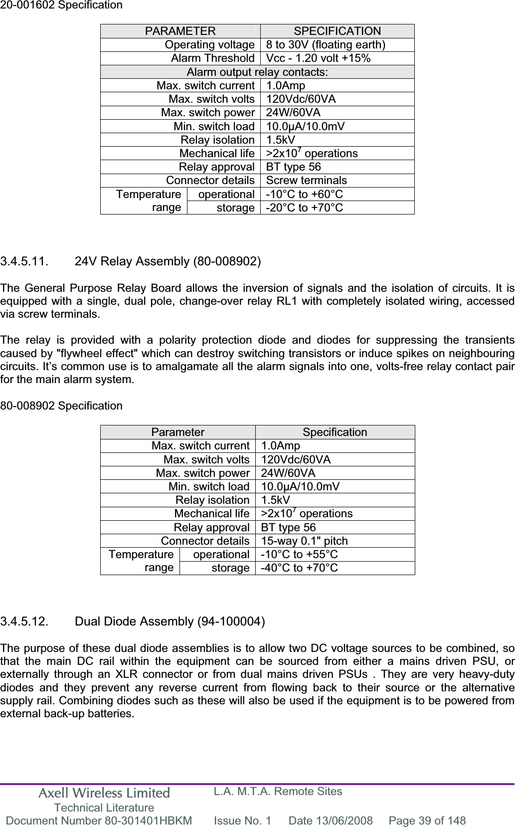 Axell Wireless Limited Technical Literature L.A. M.T.A. Remote Sites Document Number 80-301401HBKM  Issue No. 1  Date 13/06/2008  Page 39 of 148 20-001602 Specification PARAMETER SPECIFICATIONOperating voltage 8 to 30V (floating earth) Alarm Threshold Vcc - 1.20 volt +15% Alarm output relay contacts: Max. switch current 1.0Amp Max. switch volts 120Vdc/60VA Max. switch power 24W/60VA Min. switch load 10.0&micro;A/10.0mV Relay isolation 1.5kV Mechanical life >2x107 operations Relay approval BT type 56 Connector details Screw terminals operational -10&deg;C to +60&deg;C Temperaturerange storage -20&deg;C to +70&deg;C 3.4.5.11.  24V Relay Assembly (80-008902) The General Purpose Relay Board allows the inversion of signals and the isolation of circuits. It is equipped with a single, dual pole, change-over relay RL1 with completely isolated wiring, accessed via screw terminals. The relay is provided with a polarity protection diode and diodes for suppressing the transients caused by "flywheel effect" which can destroy switching transistors or induce spikes on neighbouring circuits. It&rsquo;s common use is to amalgamate all the alarm signals into one, volts-free relay contact pair for the main alarm system. 80-008902 Specification Parameter SpecificationMax. switch current 1.0Amp Max. switch volts 120Vdc/60VA Max. switch power 24W/60VA Min. switch load 10.0&micro;A/10.0mV Relay isolation 1.5kV Mechanical life >2x107 operations Relay approval BT type 56 Connector details 15-way 0.1" pitch operational -10&deg;C to +55&deg;C Temperaturerange storage -40&deg;C to +70&deg;C 3.4.5.12.  Dual Diode Assembly (94-100004) The purpose of these dual diode assemblies is to allow two DC voltage sources to be combined, so that the main DC rail within the equipment can be sourced from either a mains driven PSU, or externally through an XLR connector or from dual mains driven PSUs . They are very heavy-duty diodes and they prevent any reverse current from flowing back to their source or the alternative supply rail. Combining diodes such as these will also be used if the equipment is to be powered from external back-up batteries. 