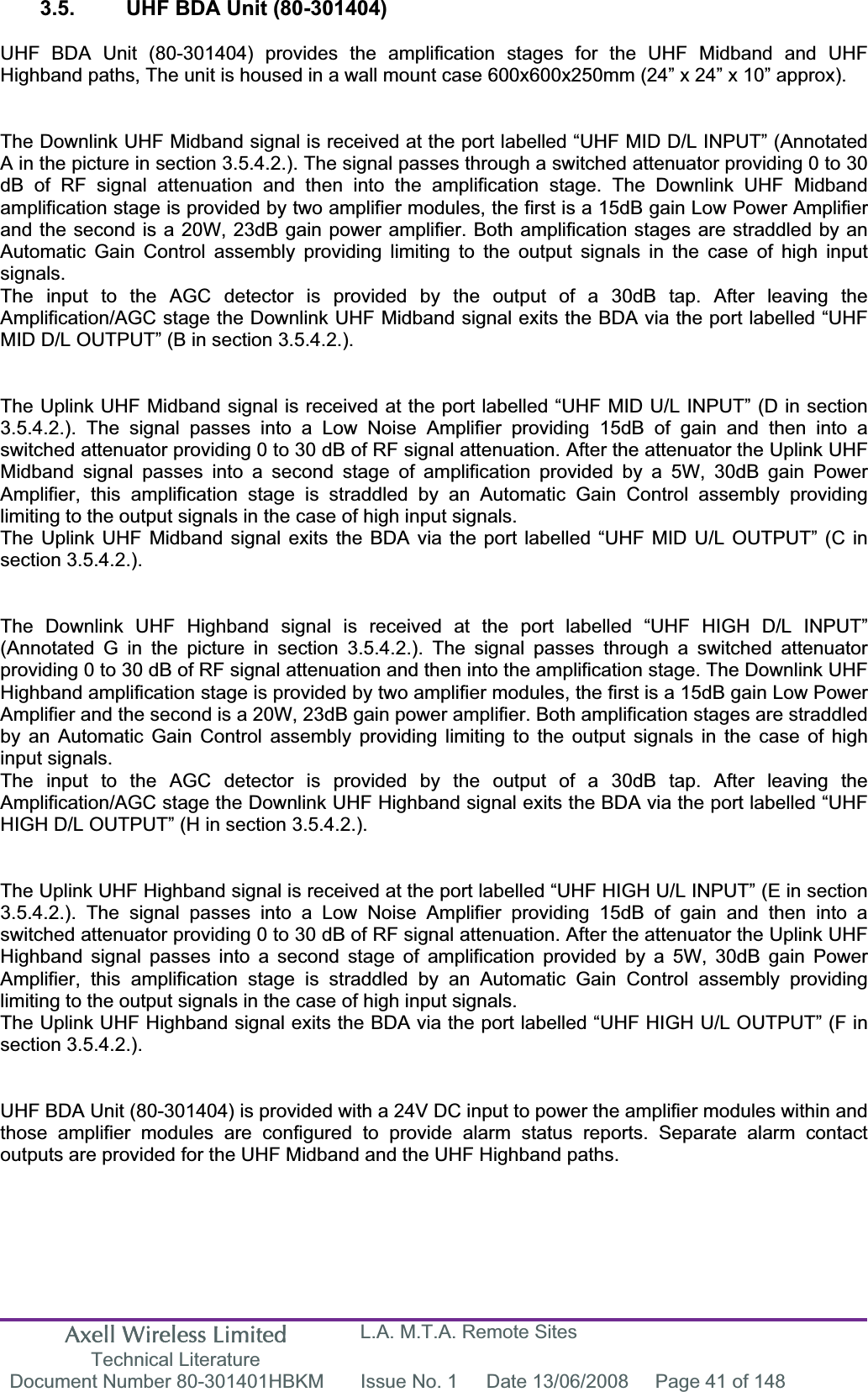 Axell Wireless Limited Technical Literature L.A. M.T.A. Remote Sites Document Number 80-301401HBKM  Issue No. 1  Date 13/06/2008  Page 41 of 148 3.5.  UHF BDA Unit (80-301404) UHF BDA Unit (80-301404) provides the amplification stages for the UHF Midband and UHF Highband paths, The unit is housed in a wall mount case 600x600x250mm (24&rdquo; x 24&rdquo; x 10&rdquo; approx). The Downlink UHF Midband signal is received at the port labelled &ldquo;UHF MID D/L INPUT&rdquo; (Annotated A in the picture in section 3.5.4.2.). The signal passes through a switched attenuator providing 0 to 30 dB of RF signal attenuation and then into the amplification stage. The Downlink UHF Midband amplification stage is provided by two amplifier modules, the first is a 15dB gain Low Power Amplifier and the second is a 20W, 23dB gain power amplifier. Both amplification stages are straddled by an Automatic Gain Control assembly providing limiting to the output signals in the case of high input signals.The input to the AGC detector is provided by the output of a 30dB tap. After leaving the Amplification/AGC stage the Downlink UHF Midband signal exits the BDA via the port labelled &ldquo;UHF MID D/L OUTPUT&rdquo; (B in section 3.5.4.2.). The Uplink UHF Midband signal is received at the port labelled &ldquo;UHF MID U/L INPUT&rdquo; (D in section 3.5.4.2.). The signal passes into a Low Noise Amplifier providing 15dB of gain and then into a switched attenuator providing 0 to 30 dB of RF signal attenuation. After the attenuator the Uplink UHF Midband signal passes into a second stage of amplification provided by a 5W, 30dB gain Power Amplifier, this amplification stage is straddled by an Automatic Gain Control assembly providing limiting to the output signals in the case of high input signals.The Uplink UHF Midband signal exits the BDA via the port labelled &ldquo;UHF MID U/L OUTPUT&rdquo; (C in section 3.5.4.2.). The Downlink UHF Highband signal is received at the port labelled &ldquo;UHF HIGH D/L INPUT&rdquo; (Annotated G in the picture in section 3.5.4.2.). The signal passes through a switched attenuator providing 0 to 30 dB of RF signal attenuation and then into the amplification stage. The Downlink UHF Highband amplification stage is provided by two amplifier modules, the first is a 15dB gain Low Power Amplifier and the second is a 20W, 23dB gain power amplifier. Both amplification stages are straddled by an Automatic Gain Control assembly providing limiting to the output signals in the case of high input signals.The input to the AGC detector is provided by the output of a 30dB tap. After leaving the Amplification/AGC stage the Downlink UHF Highband signal exits the BDA via the port labelled &ldquo;UHF HIGH D/L OUTPUT&rdquo; (H in section 3.5.4.2.). The Uplink UHF Highband signal is received at the port labelled &ldquo;UHF HIGH U/L INPUT&rdquo; (E in section 3.5.4.2.). The signal passes into a Low Noise Amplifier providing 15dB of gain and then into a switched attenuator providing 0 to 30 dB of RF signal attenuation. After the attenuator the Uplink UHF Highband signal passes into a second stage of amplification provided by a 5W, 30dB gain Power Amplifier, this amplification stage is straddled by an Automatic Gain Control assembly providing limiting to the output signals in the case of high input signals.The Uplink UHF Highband signal exits the BDA via the port labelled &ldquo;UHF HIGH U/L OUTPUT&rdquo; (F in section 3.5.4.2.). UHF BDA Unit (80-301404) is provided with a 24V DC input to power the amplifier modules within and those amplifier modules are configured to provide alarm status reports. Separate alarm contact outputs are provided for the UHF Midband and the UHF Highband paths. 