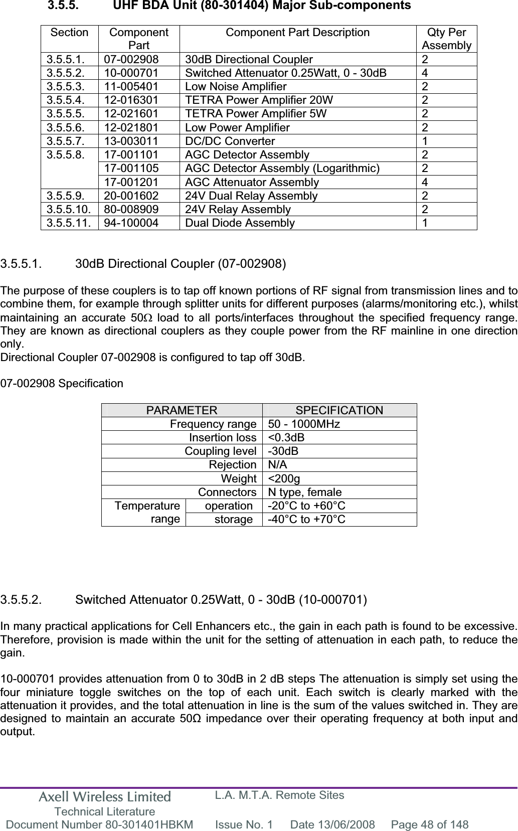 Axell Wireless Limited Technical Literature L.A. M.T.A. Remote Sites Document Number 80-301401HBKM  Issue No. 1  Date 13/06/2008  Page 48 of 148 3.5.5.  UHF BDA Unit (80-301404) Major Sub-components Section Component PartComponent Part Description  Qty Per Assembly3.5.5.1.  07-002908  30dB Directional Coupler  2 3.5.5.2.  10-000701  Switched Attenuator 0.25Watt, 0 - 30dB  4 3.5.5.3.  11-005401  Low Noise Amplifier  2 3.5.5.4.  12-016301  TETRA Power Amplifier 20W  2 3.5.5.5.  12-021601  TETRA Power Amplifier 5W  2 3.5.5.6.  12-021801  Low Power Amplifier  2 3.5.5.7. 13-003011  DC/DC Converter  1 17-001101  AGC Detector Assembly  2 17-001105  AGC Detector Assembly (Logarithmic)  2 3.5.5.8.17-001201  AGC Attenuator Assembly  4 3.5.5.9.  20-001602  24V Dual Relay Assembly  2 3.5.5.10.  80-008909  24V Relay Assembly  2 3.5.5.11.  94-100004  Dual Diode Assembly  1 3.5.5.1.  30dB Directional Coupler (07-002908) The purpose of these couplers is to tap off known portions of RF signal from transmission lines and to combine them, for example through splitter units for different purposes (alarms/monitoring etc.), whilst maintaining an accurate 50: load to all ports/interfaces throughout the specified frequency range. They are known as directional couplers as they couple power from the RF mainline in one direction only.Directional Coupler 07-002908 is configured to tap off 30dB. 07-002908 Specification PARAMETER SPECIFICATIONFrequency range 50 - 1000MHz Insertion loss <0.3dB Coupling level -30dB Rejection N/A Weight <200g Connectors N type, female operation  -20&deg;C to +60&deg;C Temperaturerange storage  -40&deg;C to +70&deg;C 3.5.5.2.  Switched Attenuator 0.25Watt, 0 - 30dB (10-000701) In many practical applications for Cell Enhancers etc., the gain in each path is found to be excessive. Therefore, provision is made within the unit for the setting of attenuation in each path, to reduce the gain.10-000701 provides attenuation from 0 to 30dB in 2 dB steps The attenuation is simply set using the four miniature toggle switches on the top of each unit. Each switch is clearly marked with the attenuation it provides, and the total attenuation in line is the sum of the values switched in. They are designed to maintain an accurate 50ȍ impedance over their operating frequency at both input and output.