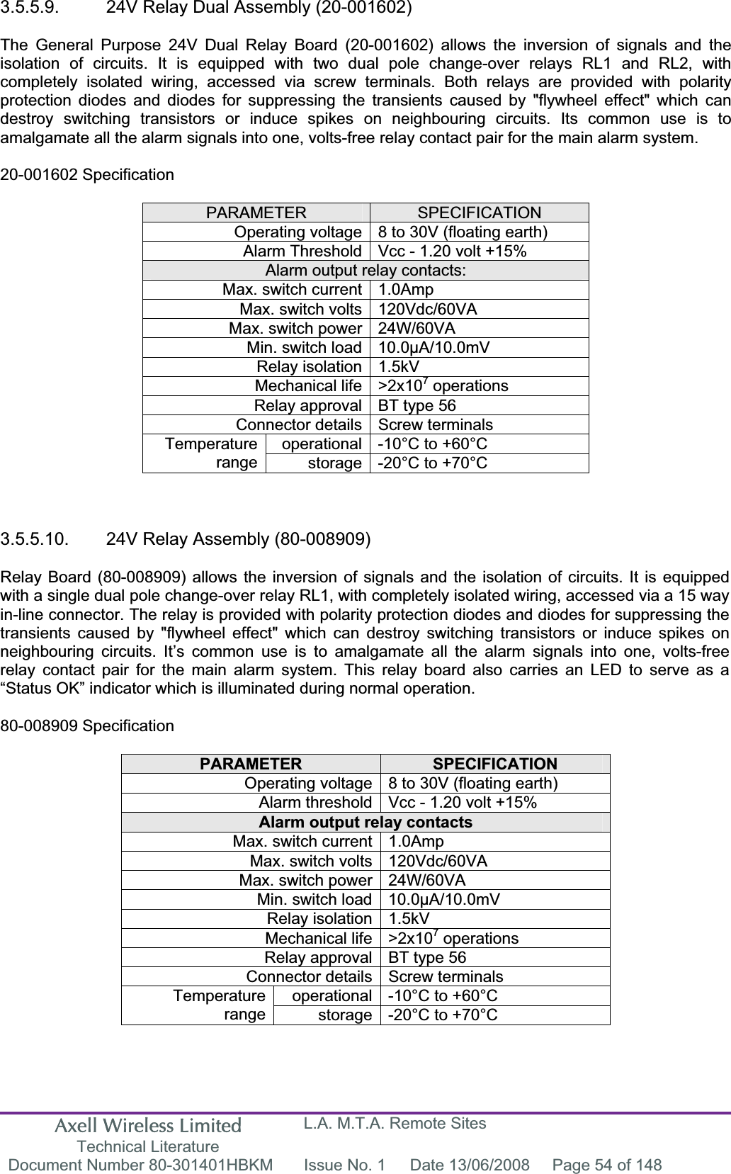 Axell Wireless Limited Technical Literature L.A. M.T.A. Remote Sites Document Number 80-301401HBKM  Issue No. 1  Date 13/06/2008  Page 54 of 148 3.5.5.9.  24V Relay Dual Assembly (20-001602) The General Purpose 24V Dual Relay Board (20-001602) allows the inversion of signals and the isolation of circuits. It is equipped with two dual pole change-over relays RL1 and RL2, with completely isolated wiring, accessed via screw terminals. Both relays are provided with polarity protection diodes and diodes for suppressing the transients caused by "flywheel effect" which can destroy switching transistors or induce spikes on neighbouring circuits. Its common use is to amalgamate all the alarm signals into one, volts-free relay contact pair for the main alarm system. 20-001602 Specification PARAMETER SPECIFICATIONOperating voltage 8 to 30V (floating earth) Alarm Threshold Vcc - 1.20 volt +15% Alarm output relay contacts: Max. switch current 1.0Amp Max. switch volts 120Vdc/60VA Max. switch power 24W/60VA Min. switch load 10.0&micro;A/10.0mV Relay isolation 1.5kV Mechanical life >2x107 operations Relay approval BT type 56 Connector details Screw terminals operational -10&deg;C to +60&deg;C Temperaturerange storage -20&deg;C to +70&deg;C 3.5.5.10.  24V Relay Assembly (80-008909)  Relay Board (80-008909) allows the inversion of signals and the isolation of circuits. It is equipped with a single dual pole change-over relay RL1, with completely isolated wiring, accessed via a 15 way in-line connector. The relay is provided with polarity protection diodes and diodes for suppressing the transients caused by "flywheel effect" which can destroy switching transistors or induce spikes on neighbouring circuits. It&rsquo;s common use is to amalgamate all the alarm signals into one, volts-free relay contact pair for the main alarm system. This relay board also carries an LED to serve as a &ldquo;Status OK&rdquo; indicator which is illuminated during normal operation. 80-008909 Specification PARAMETER SPECIFICATIONOperating voltage 8 to 30V (floating earth) Alarm threshold Vcc - 1.20 volt +15% Alarm output relay contacts Max. switch current 1.0Amp Max. switch volts 120Vdc/60VA Max. switch power 24W/60VA Min. switch load 10.0&micro;A/10.0mV Relay isolation 1.5kV Mechanical life >2x107 operations Relay approval BT type 56 Connector details Screw terminals operational -10&deg;C to +60&deg;C Temperaturerange storage -20&deg;C to +70&deg;C 