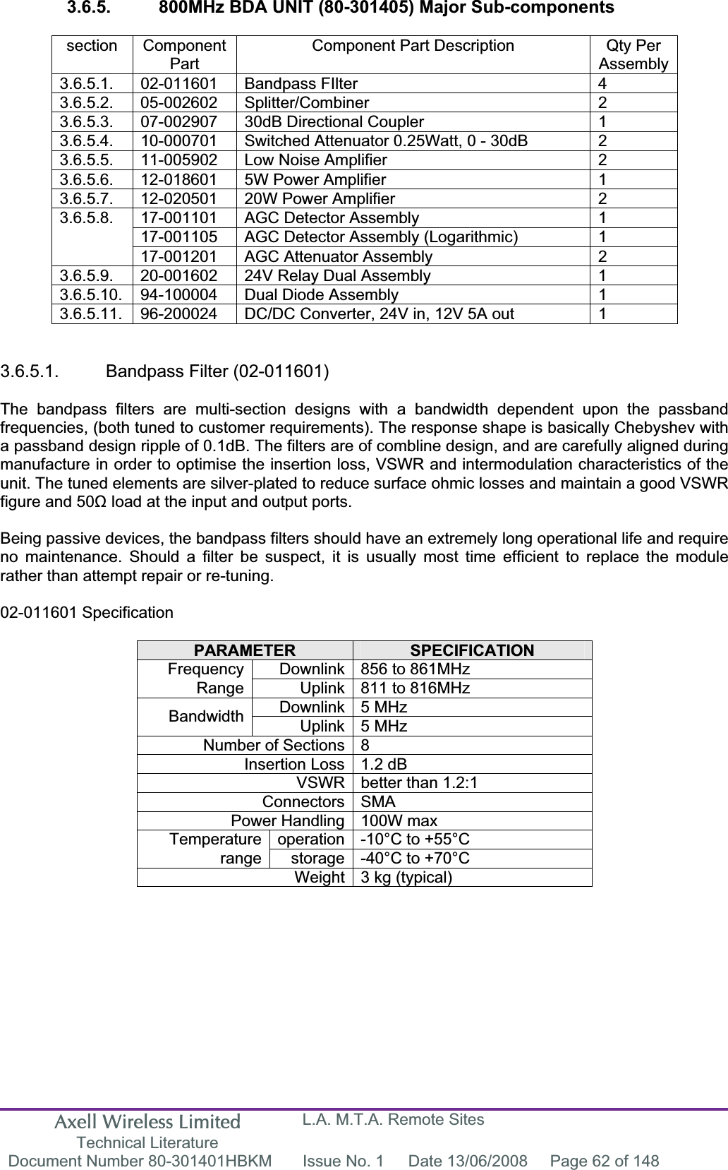 Axell Wireless Limited Technical Literature L.A. M.T.A. Remote Sites Document Number 80-301401HBKM  Issue No. 1  Date 13/06/2008  Page 62 of 148 3.6.5.  800MHz BDA UNIT (80-301405) Major Sub-components section Component PartComponent Part Description  Qty Per Assembly3.6.5.1. 02-011601 Bandpass FIlter  4 3.6.5.2. 05-002602 Splitter/Combiner  2 3.6.5.3.  07-002907  30dB Directional Coupler  1 3.6.5.4.  10-000701  Switched Attenuator 0.25Watt, 0 - 30dB  2 3.6.5.5.  11-005902  Low Noise Amplifier  2 3.6.5.6.  12-018601  5W Power Amplifier   1 3.6.5.7.  12-020501  20W Power Amplifier   2 17-001101  AGC Detector Assembly  1 17-001105  AGC Detector Assembly (Logarithmic)  1 3.6.5.8.17-001201  AGC Attenuator Assembly  2 3.6.5.9.  20-001602  24V Relay Dual Assembly  1 3.6.5.10.  94-100004  Dual Diode Assembly  1 3.6.5.11.  96-200024  DC/DC Converter, 24V in, 12V 5A out  1 3.6.5.1. Bandpass Filter (02-011601) The bandpass filters are multi-section designs with a bandwidth dependent upon the passband frequencies, (both tuned to customer requirements). The response shape is basically Chebyshev with a passband design ripple of 0.1dB. The filters are of combline design, and are carefully aligned during manufacture in order to optimise the insertion loss, VSWR and intermodulation characteristics of the unit. The tuned elements are silver-plated to reduce surface ohmic losses and maintain a good VSWR figure and 50ȍ load at the input and output ports. Being passive devices, the bandpass filters should have an extremely long operational life and require no maintenance. Should a filter be suspect, it is usually most time efficient to replace the module rather than attempt repair or re-tuning. 02-011601 Specification PARAMETER SPECIFICATIONDownlink 856 to 861MHz  FrequencyRange Uplink 811 to 816MHz Downlink 5 MHz  Bandwidth Uplink 5 MHz  Number of Sections 8 Insertion Loss 1.2 dB VSWR better than 1.2:1 Connectors SMA Power Handling 100W max operation -10&deg;C to +55&deg;C Temperaturerange storage -40&deg;C to +70&deg;C Weight 3 kg (typical) 