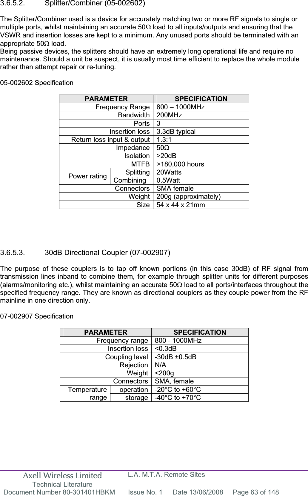Axell Wireless Limited Technical Literature L.A. M.T.A. Remote Sites Document Number 80-301401HBKM  Issue No. 1  Date 13/06/2008  Page 63 of 148 3.6.5.2. Splitter/Combiner (05-002602) The Splitter/Combiner used is a device for accurately matching two or more RF signals to single or multiple ports, whilst maintaining an accurate 50: load to all inputs/outputs and ensuring that the VSWR and insertion losses are kept to a minimum. Any unused ports should be terminated with an appropriate 50: load. Being passive devices, the splitters should have an extremely long operational life and require no maintenance. Should a unit be suspect, it is usually most time efficient to replace the whole module rather than attempt repair or re-tuning. 05-002602 Specification PARAMETER SPECIFICATIONFrequency Range 800 &ndash; 1000MHz Bandwidth 200MHz Ports 3 Insertion loss 3.3dB typical Return loss input &amp; output 1.3:1 Impedance 50ȍIsolation >20dB MTFB >180,000 hours Splitting 20Watts Power rating  Combining 0.5Watt Connectors SMA female Weight 200g (approximately) Size 54 x 44 x 21mm  3.6.5.3.  30dB Directional Coupler (07-002907) The purpose of these couplers is to tap off known portions (in this case 30dB) of RF signal from transmission lines inband to combine them, for example through splitter units for different purposes (alarms/monitoring etc.), whilst maintaining an accurate 50: load to all ports/interfaces throughout the specified frequency range. They are known as directional couplers as they couple power from the RF mainline in one direction only. 07-002907 Specification PARAMETER SPECIFICATIONFrequency range 800 - 1000MHz Insertion loss <0.3dB Coupling level -30dB &plusmn;0.5dB Rejection N/A Weight <200g Connectors SMA, female operation -20&deg;C to +60&deg;C Temperaturerange storage -40&deg;C to +70&deg;C 