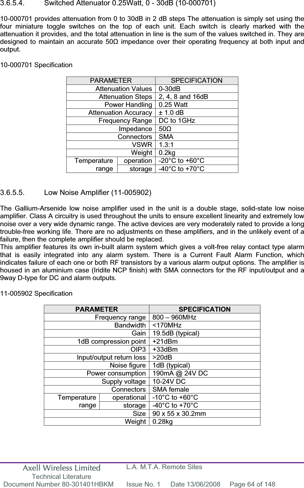 Axell Wireless Limited Technical Literature L.A. M.T.A. Remote Sites Document Number 80-301401HBKM  Issue No. 1  Date 13/06/2008  Page 64 of 148 3.6.5.4.  Switched Attenuator 0.25Watt, 0 - 30dB (10-000701) 10-000701 provides attenuation from 0 to 30dB in 2 dB steps The attenuation is simply set using the four miniature toggle switches on the top of each unit. Each switch is clearly marked with the attenuation it provides, and the total attenuation in line is the sum of the values switched in. They are designed to maintain an accurate 50ȍ impedance over their operating frequency at both input and output.10-000701 Specification PARAMETER SPECIFICATIONAttenuation Values 0-30dB Attenuation Steps 2, 4, 8 and 16dB Power Handling 0.25 Watt Attenuation Accuracy &plusmn; 1.0 dB Frequency Range DC to 1GHz Impedance 50ȍConnectors SMA VSWR 1.3:1 Weight 0.2kg operation -20&deg;C to +60&deg;C Temperaturerange storage -40&deg;C to +70&deg;C 3.6.5.5.  Low Noise Amplifier (11-005902)The Gallium-Arsenide low noise amplifier used in the unit is a double stage, solid-state low noise amplifier. Class A circuitry is used throughout the units to ensure excellent linearity and extremely low noise over a very wide dynamic range. The active devices are very moderately rated to provide a long trouble-free working life. There are no adjustments on these amplifiers, and in the unlikely event of a failure, then the complete amplifier should be replaced.This amplifier features its own in-built alarm system which gives a volt-free relay contact type alarm that is easily integrated into any alarm system. There is a Current Fault Alarm Function, which indicates failure of each one or both RF transistors by a various alarm output options. The amplifier is housed in an aluminium case (Iridite NCP finish) with SMA connectors for the RF input/output and a 9way D-type for DC and alarm outputs.11-005902 Specification PARAMETER SPECIFICATIONFrequency range 800 &ndash; 960MHz Bandwidth <170MHz Gain 19.5dB (typical) 1dB compression point +21dBm OIP3 +33dBm Input/output return loss >20dB Noise figure 1dB (typical) Power consumption 190mA @ 24V DC Supply voltage 10-24V DC Connectors SMA female operational -10&deg;C to +60&deg;C Temperaturerange storage -40&deg;C to +70&deg;C Size 90 x 55 x 30.2mm Weight 0.28kg 