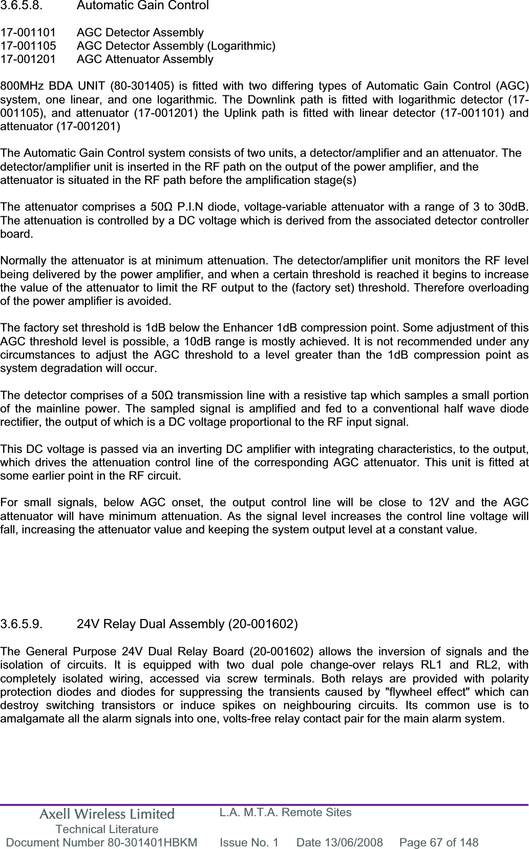 Axell Wireless Limited Technical Literature L.A. M.T.A. Remote Sites Document Number 80-301401HBKM  Issue No. 1  Date 13/06/2008  Page 67 of 148 3.6.5.8.  Automatic Gain Control 17-001101  AGC Detector Assembly 17-001105  AGC Detector Assembly (Logarithmic) 17-001201  AGC Attenuator Assembly  800MHz BDA UNIT (80-301405) is fitted with two differing types of Automatic Gain Control (AGC) system, one linear, and one logarithmic. The Downlink path is fitted with logarithmic detector (17-001105), and attenuator (17-001201) the Uplink path is fitted with linear detector (17-001101) and attenuator (17-001201) The Automatic Gain Control system consists of two units, a detector/amplifier and an attenuator. The detector/amplifier unit is inserted in the RF path on the output of the power amplifier, and the attenuator is situated in the RF path before the amplification stage(s)The attenuator comprises a 50ȍ P.I.N diode, voltage-variable attenuator with a range of 3 to 30dB. The attenuation is controlled by a DC voltage which is derived from the associated detector controller board.Normally the attenuator is at minimum attenuation. The detector/amplifier unit monitors the RF level being delivered by the power amplifier, and when a certain threshold is reached it begins to increase the value of the attenuator to limit the RF output to the (factory set) threshold. Therefore overloading of the power amplifier is avoided. The factory set threshold is 1dB below the Enhancer 1dB compression point. Some adjustment of this AGC threshold level is possible, a 10dB range is mostly achieved. It is not recommended under any circumstances to adjust the AGC threshold to a level greater than the 1dB compression point as system degradation will occur. The detector comprises of a 50ȍ transmission line with a resistive tap which samples a small portion of the mainline power. The sampled signal is amplified and fed to a conventional half wave diode rectifier, the output of which is a DC voltage proportional to the RF input signal. This DC voltage is passed via an inverting DC amplifier with integrating characteristics, to the output, which drives the attenuation control line of the corresponding AGC attenuator. This unit is fitted at some earlier point in the RF circuit. For small signals, below AGC onset, the output control line will be close to 12V and the AGC attenuator will have minimum attenuation. As the signal level increases the control line voltage will fall, increasing the attenuator value and keeping the system output level at a constant value. 3.6.5.9.  24V Relay Dual Assembly (20-001602) The General Purpose 24V Dual Relay Board (20-001602) allows the inversion of signals and the isolation of circuits. It is equipped with two dual pole change-over relays RL1 and RL2, with completely isolated wiring, accessed via screw terminals. Both relays are provided with polarity protection diodes and diodes for suppressing the transients caused by "flywheel effect" which can destroy switching transistors or induce spikes on neighbouring circuits. Its common use is to amalgamate all the alarm signals into one, volts-free relay contact pair for the main alarm system. 
