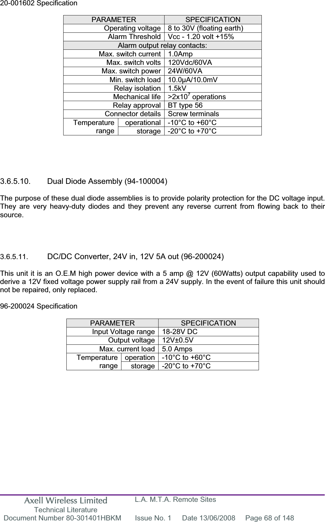 Axell Wireless Limited Technical Literature L.A. M.T.A. Remote Sites Document Number 80-301401HBKM  Issue No. 1  Date 13/06/2008  Page 68 of 148 20-001602 Specification PARAMETER SPECIFICATIONOperating voltage 8 to 30V (floating earth) Alarm Threshold Vcc - 1.20 volt +15% Alarm output relay contacts: Max. switch current 1.0Amp Max. switch volts 120Vdc/60VA Max. switch power 24W/60VA Min. switch load 10.0&micro;A/10.0mV Relay isolation 1.5kV Mechanical life >2x107 operations Relay approval BT type 56 Connector details Screw terminals operational -10&deg;C to +60&deg;C Temperaturerange storage -20&deg;C to +70&deg;C 3.6.5.10.  Dual Diode Assembly (94-100004) The purpose of these dual diode assemblies is to provide polarity protection for the DC voltage input. They are very heavy-duty diodes and they prevent any reverse current from flowing back to their source.3.6.5.11. DC/DC Converter, 24V in, 12V 5A out (96-200024) This unit it is an O.E.M high power device with a 5 amp @ 12V (60Watts) output capability used to derive a 12V fixed voltage power supply rail from a 24V supply. In the event of failure this unit should not be repaired, only replaced. 96-200024 Specification PARAMETER SPECIFICATIONInput Voltage range 18-28V DC Output voltage 12V&plusmn;0.5V Max. current load 5.0 Amps operation -10&deg;C to +60&deg;C Temperaturerange storage -20&deg;C to +70&deg;C 