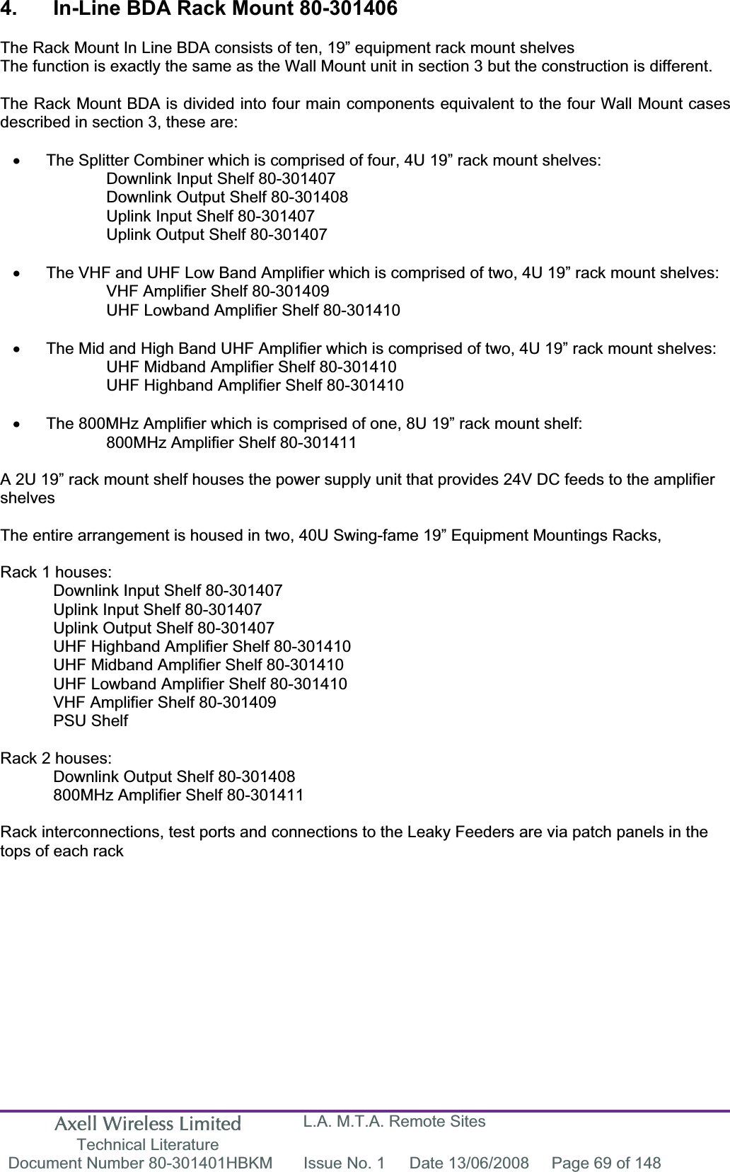 Axell Wireless Limited Technical Literature L.A. M.T.A. Remote Sites Document Number 80-301401HBKM  Issue No. 1  Date 13/06/2008  Page 69 of 148 4.  In-Line BDA Rack Mount 80-301406 The Rack Mount In Line BDA consists of ten, 19&rdquo; equipment rack mount shelvesThe function is exactly the same as the Wall Mount unit in section 3 but the construction is different. The Rack Mount BDA is divided into four main components equivalent to the four Wall Mount cases described in section 3, these are: x  The Splitter Combiner which is comprised of four, 4U 19&rdquo; rack mount shelves: Downlink Input Shelf 80-301407 Downlink Output Shelf 80-301408 Uplink Input Shelf 80-301407 Uplink Output Shelf 80-301407 x  The VHF and UHF Low Band Amplifier which is comprised of two, 4U 19&rdquo; rack mount shelves: VHF Amplifier Shelf 80-301409 UHF Lowband Amplifier Shelf 80-301410 x  The Mid and High Band UHF Amplifier which is comprised of two, 4U 19&rdquo; rack mount shelves: UHF Midband Amplifier Shelf 80-301410 UHF Highband Amplifier Shelf 80-301410 x  The 800MHz Amplifier which is comprised of one, 8U 19&rdquo; rack mount shelf: 800MHz Amplifier Shelf 80-301411 A 2U 19&rdquo; rack mount shelf houses the power supply unit that provides 24V DC feeds to the amplifier shelvesThe entire arrangement is housed in two, 40U Swing-fame 19&rdquo; Equipment Mountings Racks,Rack 1 houses: Downlink Input Shelf 80-301407 Uplink Input Shelf 80-301407 Uplink Output Shelf 80-301407 UHF Highband Amplifier Shelf 80-301410 UHF Midband Amplifier Shelf 80-301410 UHF Lowband Amplifier Shelf 80-301410 VHF Amplifier Shelf 80-301409 PSU Shelf Rack 2 houses: Downlink Output Shelf 80-301408 800MHz Amplifier Shelf 80-301411 Rack interconnections, test ports and connections to the Leaky Feeders are via patch panels in the tops of each rack 