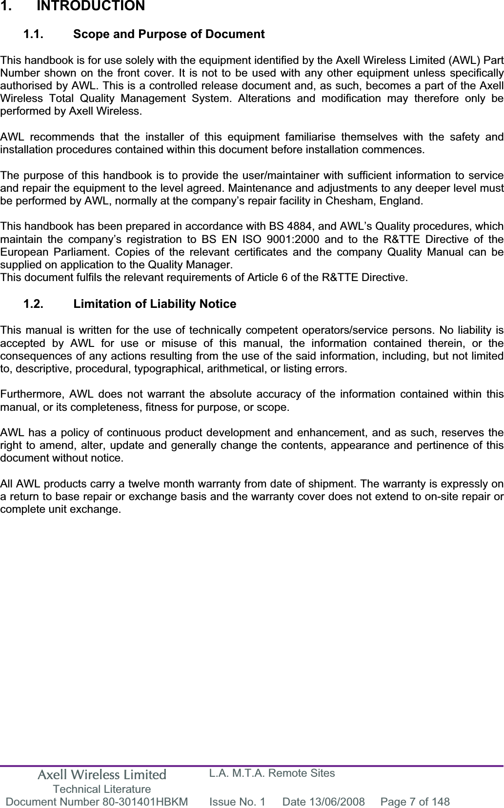 Axell Wireless Limited Technical Literature L.A. M.T.A. Remote Sites Document Number 80-301401HBKM  Issue No. 1  Date 13/06/2008  Page 7 of 148 1. INTRODUCTION 1.1.  Scope and Purpose of Document This handbook is for use solely with the equipment identified by the Axell Wireless Limited (AWL) Part Number shown on the front cover. It is not to be used with any other equipment unless specifically authorised by AWL. This is a controlled release document and, as such, becomes a part of the Axell Wireless Total Quality Management System. Alterations and modification may therefore only be performed by Axell Wireless. AWL recommends that the installer of this equipment familiarise themselves with the safety and installation procedures contained within this document before installation commences. The purpose of this handbook is to provide the user/maintainer with sufficient information to service and repair the equipment to the level agreed. Maintenance and adjustments to any deeper level must be performed by AWL, normally at the company&rsquo;s repair facility in Chesham, England. This handbook has been prepared in accordance with BS 4884, and AWL&rsquo;s Quality procedures, which maintain the company&rsquo;s registration to BS EN ISO 9001:2000 and to the R&amp;TTE Directive of the European Parliament. Copies of the relevant certificates and the company Quality Manual can be supplied on application to the Quality Manager. This document fulfils the relevant requirements of Article 6 of the R&amp;TTE Directive. 1.2.  Limitation of Liability Notice This manual is written for the use of technically competent operators/service persons. No liability is accepted by AWL for use or misuse of this manual, the information contained therein, or the consequences of any actions resulting from the use of the said information, including, but not limited to, descriptive, procedural, typographical, arithmetical, or listing errors. Furthermore, AWL does not warrant the absolute accuracy of the information contained within this manual, or its completeness, fitness for purpose, or scope. AWL has a policy of continuous product development and enhancement, and as such, reserves the right to amend, alter, update and generally change the contents, appearance and pertinence of this document without notice. All AWL products carry a twelve month warranty from date of shipment. The warranty is expressly on a return to base repair or exchange basis and the warranty cover does not extend to on-site repair or complete unit exchange. 