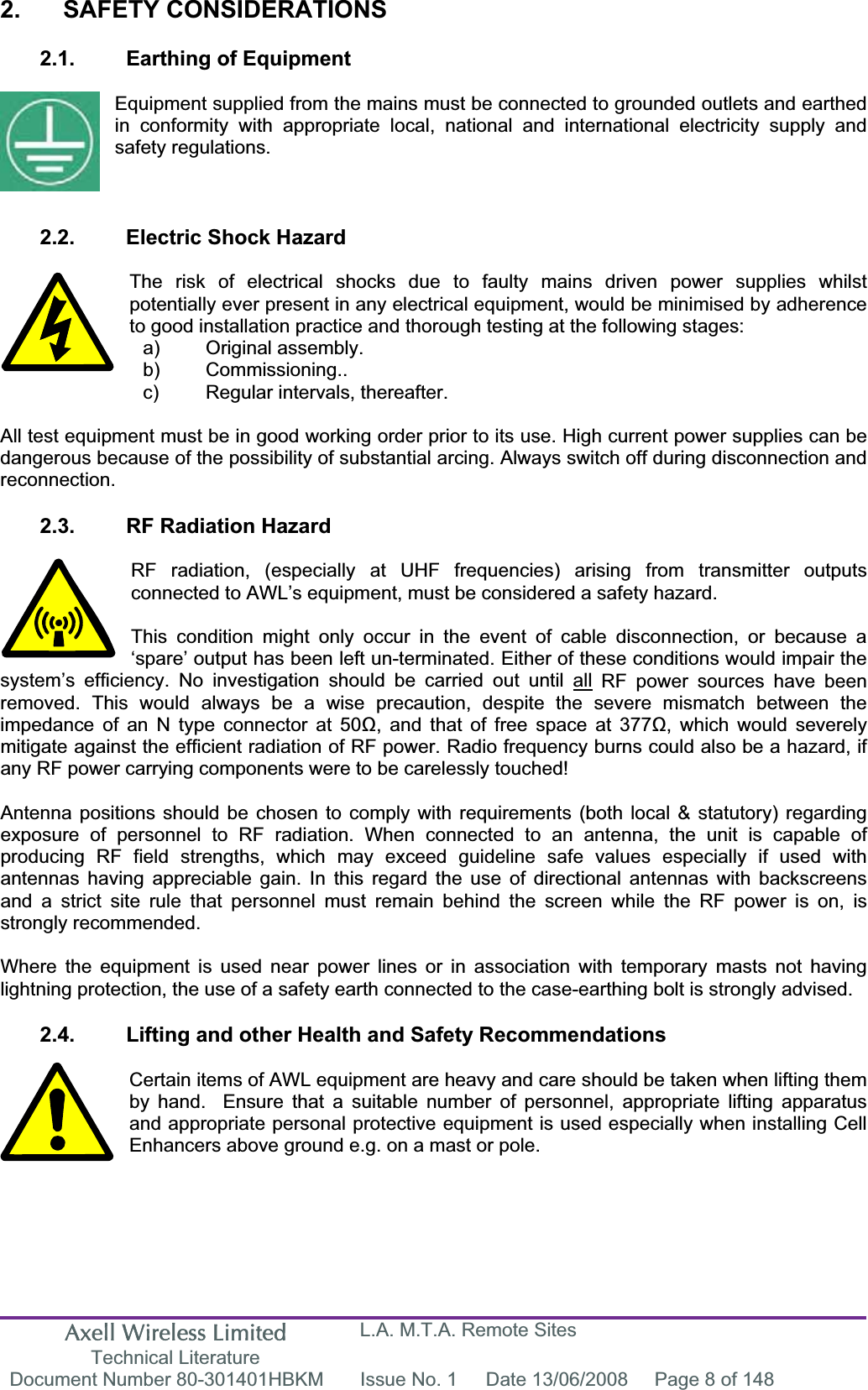Axell Wireless Limited Technical Literature L.A. M.T.A. Remote Sites Document Number 80-301401HBKM  Issue No. 1  Date 13/06/2008  Page 8 of 148 2. SAFETY CONSIDERATIONS 2.1.  Earthing of Equipment Equipment supplied from the mains must be connected to grounded outlets and earthed in conformity with appropriate local, national and international electricity supply and safety regulations. 2.2.  Electric Shock Hazard The risk of electrical shocks due to faulty mains driven power supplies whilst potentially ever present in any electrical equipment, would be minimised by adherence to good installation practice and thorough testing at the following stages: All test equipment must be in good working order prior to its use. High current power supplies can be dangerous because of the possibility of substantial arcing. Always switch off during disconnection and reconnection.2.3.  RF Radiation Hazard RF radiation, (especially at UHF frequencies) arising from transmitter outputs connected to AWL&rsquo;s equipment, must be considered a safety hazard. This condition might only occur in the event of cable disconnection, or because a &lsquo;spare&rsquo; output has been left un-terminated. Either of these conditions would impair the system&rsquo;s efficiency. No investigation should be carried out until all RF power sources have been removed. This would always be a wise precaution, despite the severe mismatch between the impedance of an N type connector at 50, and that of free space at 377, which would severely mitigate against the efficient radiation of RF power. Radio frequency burns could also be a hazard, if any RF power carrying components were to be carelessly touched! Antenna positions should be chosen to comply with requirements (both local &amp; statutory) regarding exposure of personnel to RF radiation. When connected to an antenna, the unit is capable of producing RF field strengths, which may exceed guideline safe values especially if used with antennas having appreciable gain. In this regard the use of directional antennas with backscreens and a strict site rule that personnel must remain behind the screen while the RF power is on, is strongly recommended. Where the equipment is used near power lines or in association with temporary masts not having lightning protection, the use of a safety earth connected to the case-earthing bolt is strongly advised. 2.4.  Lifting and other Health and Safety Recommendations Certain items of AWL equipment are heavy and care should be taken when lifting them by hand.  Ensure that a suitable number of personnel, appropriate lifting apparatus and appropriate personal protective equipment is used especially when installing Cell Enhancers above ground e.g. on a mast or pole.a) Original assembly. b) Commissioning.. c)  Regular intervals, thereafter. 