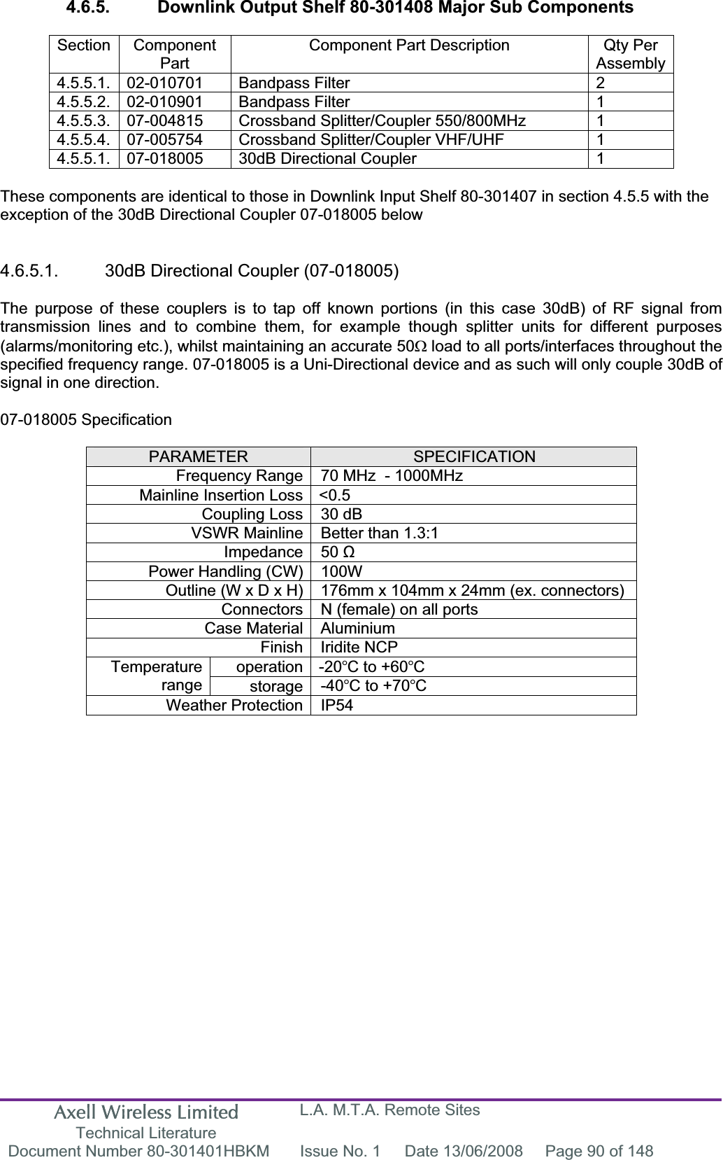 Axell Wireless Limited Technical Literature L.A. M.T.A. Remote Sites Document Number 80-301401HBKM  Issue No. 1  Date 13/06/2008  Page 90 of 148 4.6.5.  Downlink Output Shelf 80-301408 Major Sub Components Section Component PartComponent Part Description  Qty Per Assembly4.5.5.1. 02-010701  Bandpass Filter  2 4.5.5.2. 02-010901  Bandpass Filter  1 4.5.5.3.  07-004815  Crossband Splitter/Coupler 550/800MHz  1 4.5.5.4.  07-005754  Crossband Splitter/Coupler VHF/UHF  1 4.5.5.1.  07-018005  30dB Directional Coupler  1 These components are identical to those in Downlink Input Shelf 80-301407 in section 4.5.5 with the exception of the 30dB Directional Coupler 07-018005 below 4.6.5.1.  30dB Directional Coupler (07-018005) The purpose of these couplers is to tap off known portions (in this case 30dB) of RF signal from transmission lines and to combine them, for example though splitter units for different purposes (alarms/monitoring etc.), whilst maintaining an accurate 50: load to all ports/interfaces throughout the specified frequency range. 07-018005 is a Uni-Directional device and as such will only couple 30dB of signal in one direction. 07-018005 Specification PARAMETER SPECIFICATIONFrequency Range 70 MHz  - 1000MHzMainline Insertion Loss <0.5 Coupling Loss 30 dB VSWR Mainline Better than 1.3:1 Impedance 50 ȍPower Handling (CW) 100W  Outline (W x D x H) 176mm x 104mm x 24mm (ex. connectors) Connectors N (female) on all ports Case Material Aluminium Finish Iridite NCP operation -20C to +60CTemperaturerange storage -40C to +70CWeather Protection IP54 