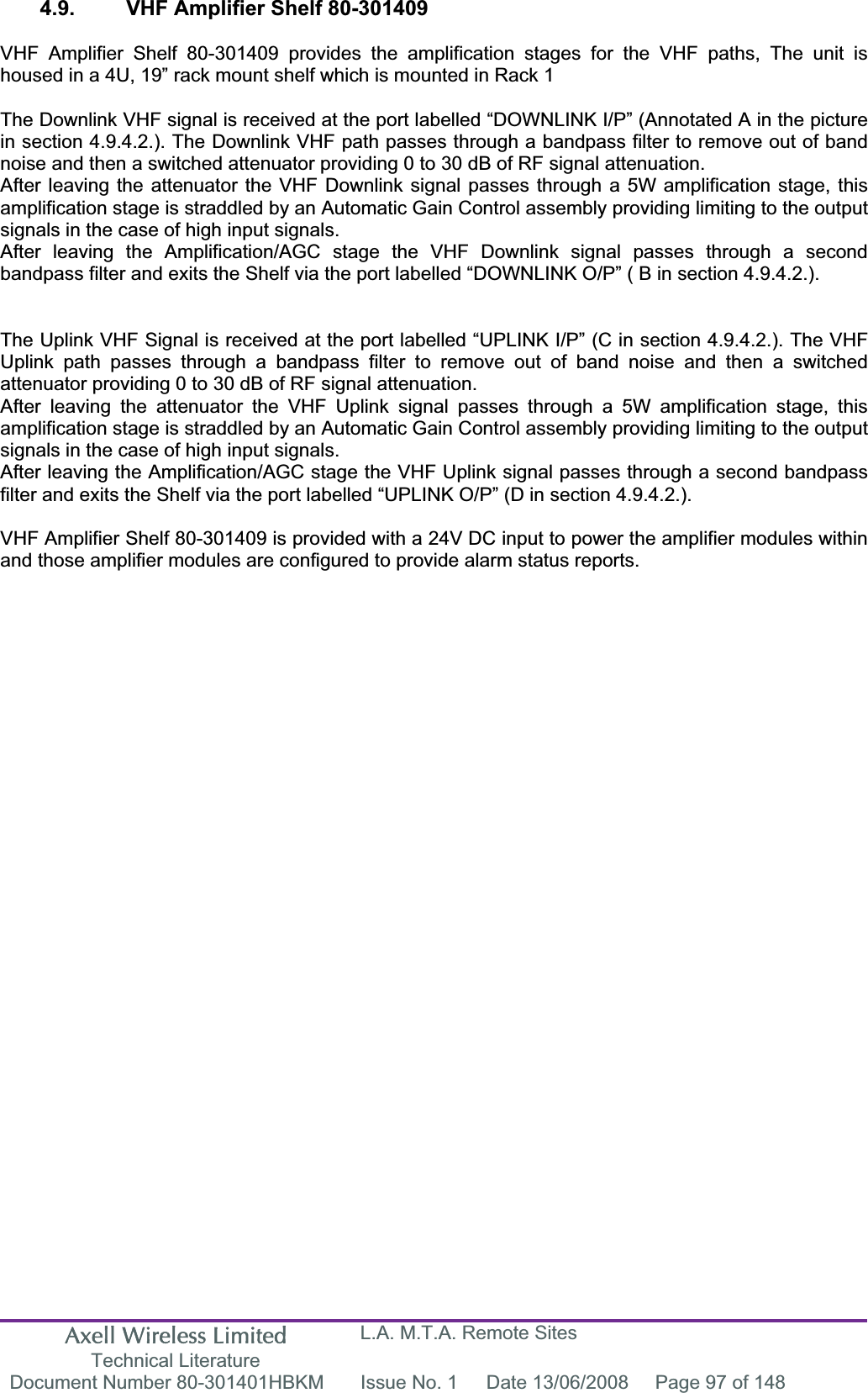 Axell Wireless Limited Technical Literature L.A. M.T.A. Remote Sites Document Number 80-301401HBKM  Issue No. 1  Date 13/06/2008  Page 97 of 148 4.9.  VHF Amplifier Shelf 80-301409 VHF Amplifier Shelf 80-301409 provides the amplification stages for the VHF paths, The unit is housed in a 4U, 19&rdquo; rack mount shelf which is mounted in Rack 1 The Downlink VHF signal is received at the port labelled &ldquo;DOWNLINK I/P&rdquo; (Annotated A in the picture in section 4.9.4.2.). The Downlink VHF path passes through a bandpass filter to remove out of band noise and then a switched attenuator providing 0 to 30 dB of RF signal attenuation.After leaving the attenuator the VHF Downlink signal passes through a 5W amplification stage, this amplification stage is straddled by an Automatic Gain Control assembly providing limiting to the output signals in the case of high input signals.After leaving the Amplification/AGC stage the VHF Downlink signal passes through a second bandpass filter and exits the Shelf via the port labelled &ldquo;DOWNLINK O/P&rdquo; ( B in section 4.9.4.2.). The Uplink VHF Signal is received at the port labelled &ldquo;UPLINK I/P&rdquo; (C in section 4.9.4.2.). The VHF Uplink path passes through a bandpass filter to remove out of band noise and then a switched attenuator providing 0 to 30 dB of RF signal attenuation.After leaving the attenuator the VHF Uplink signal passes through a 5W amplification stage, this amplification stage is straddled by an Automatic Gain Control assembly providing limiting to the output signals in the case of high input signals.After leaving the Amplification/AGC stage the VHF Uplink signal passes through a second bandpass filter and exits the Shelf via the port labelled &ldquo;UPLINK O/P&rdquo; (D in section 4.9.4.2.). VHF Amplifier Shelf 80-301409 is provided with a 24V DC input to power the amplifier modules within and those amplifier modules are configured to provide alarm status reports.