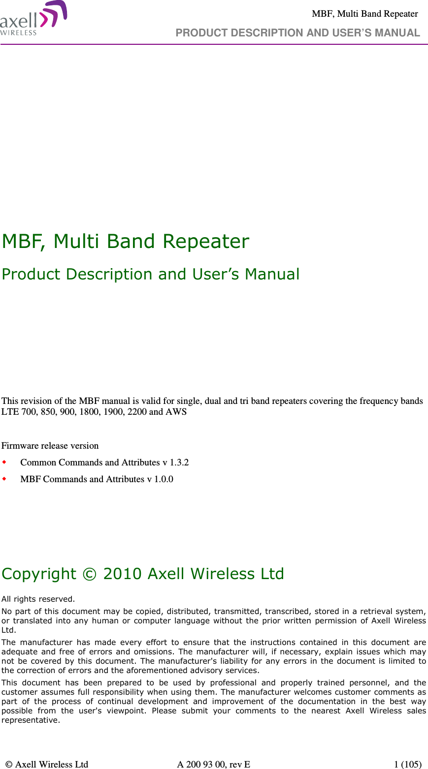     MBF, Multi Band Repeater                                                            PRODUCT DESCRIPTION AND USER’S MANUAL   © Axell Wireless Ltd  A 200 93 00, rev E  1 (105)          MBF, Multi Band Repeater Product Description and User’s Manual       This revision of the MBF manual is valid for single, dual and tri band repeaters covering the frequency bands LTE 700, 850, 900, 1800, 1900, 2200 and AWS  Firmware release version  Common Commands and Attributes v 1.3.2  MBF Commands and Attributes v 1.0.0     Copyright © 2010 Axell Wireless Ltd All rights reserved. No part of this document may be copied, distributed, transmitted, transcribed, stored in a retrieval system, or translated into any human or computer language without  the  prior written permission  of Axell  Wireless Ltd. The  manufacturer  has  made  every  effort  to  ensure  that  the  instructions  contained  in  this  document  are adequate and  free  of  errors  and  omissions.  The  manufacturer will, if necessary, explain issues which  may not  be covered by this document. The manufacturer&apos;s liability for any errors in  the  document is limited to the correction of errors and the aforementioned advisory services. This  document  has  been  prepared  to  be  used  by  professional  and  properly  trained  personnel,  and  the customer assumes full responsibility when using them. The manufacturer welcomes customer comments as part  of  the  process  of  continual  development  and  improvement  of  the  documentation  in  the  best  way possible  from  the  user&apos;s  viewpoint.  Please  submit  your  comments  to  the  nearest  Axell  Wireless  sales representative. 