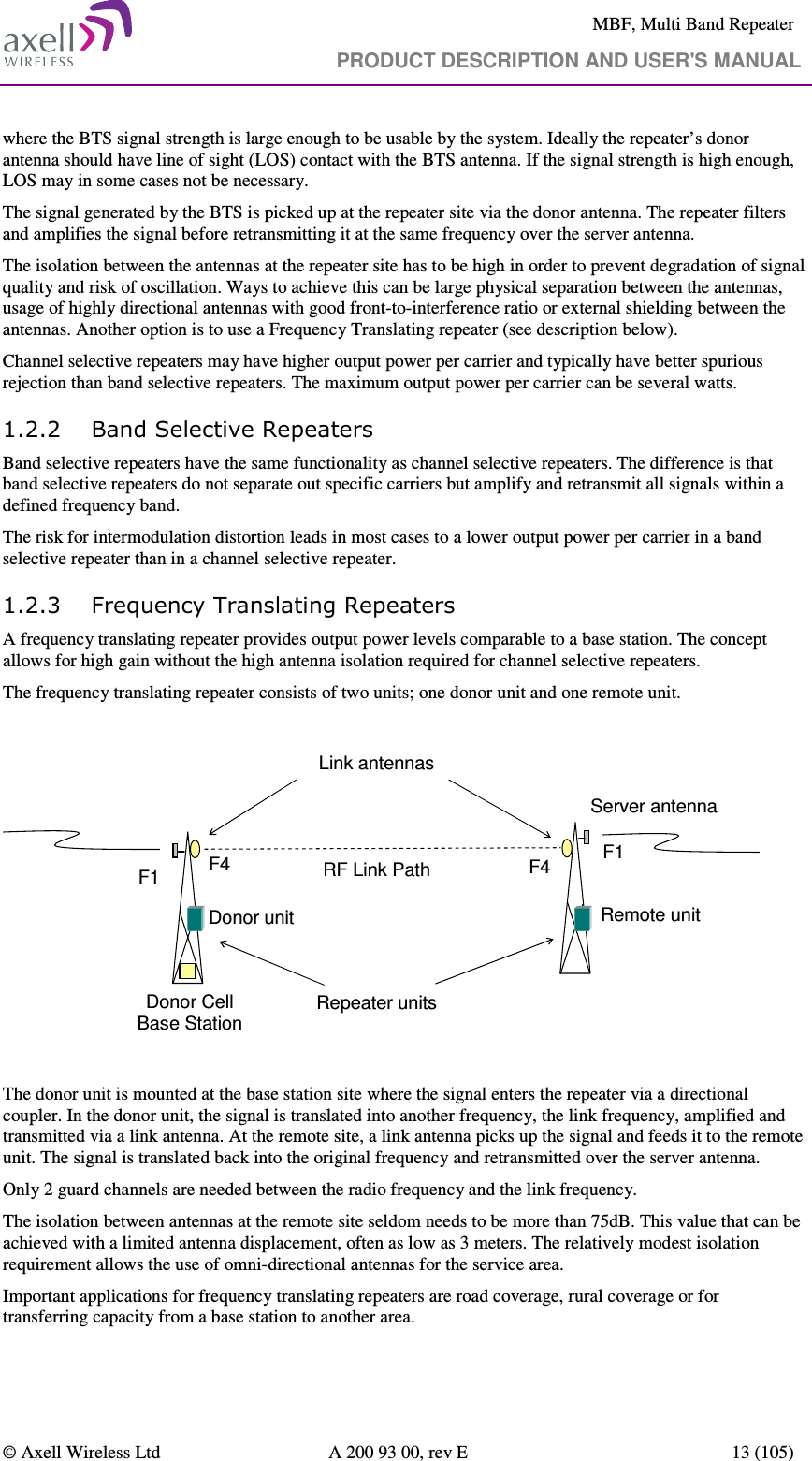     MBF, Multi Band Repeater                                     PRODUCT DESCRIPTION AND USER&apos;S MANUAL   © Axell Wireless Ltd  A 200 93 00, rev E  13 (105)  where the BTS signal strength is large enough to be usable by the system. Ideally the repeater’s donor antenna should have line of sight (LOS) contact with the BTS antenna. If the signal strength is high enough, LOS may in some cases not be necessary. The signal generated by the BTS is picked up at the repeater site via the donor antenna. The repeater filters and amplifies the signal before retransmitting it at the same frequency over the server antenna.  The isolation between the antennas at the repeater site has to be high in order to prevent degradation of signal quality and risk of oscillation. Ways to achieve this can be large physical separation between the antennas, usage of highly directional antennas with good front-to-interference ratio or external shielding between the antennas. Another option is to use a Frequency Translating repeater (see description below). Channel selective repeaters may have higher output power per carrier and typically have better spurious rejection than band selective repeaters. The maximum output power per carrier can be several watts. 1.2.2 Band Selective Repeaters Band selective repeaters have the same functionality as channel selective repeaters. The difference is that band selective repeaters do not separate out specific carriers but amplify and retransmit all signals within a defined frequency band.  The risk for intermodulation distortion leads in most cases to a lower output power per carrier in a band selective repeater than in a channel selective repeater. 1.2.3 Frequency Translating Repeaters A frequency translating repeater provides output power levels comparable to a base station. The concept allows for high gain without the high antenna isolation required for channel selective repeaters. The frequency translating repeater consists of two units; one donor unit and one remote unit.  Donor Cell Base StationRemote unitServer antennaF4 F4 F1Donor unitRF Link PathF1Link antennasRepeater units  The donor unit is mounted at the base station site where the signal enters the repeater via a directional coupler. In the donor unit, the signal is translated into another frequency, the link frequency, amplified and transmitted via a link antenna. At the remote site, a link antenna picks up the signal and feeds it to the remote unit. The signal is translated back into the original frequency and retransmitted over the server antenna.  Only 2 guard channels are needed between the radio frequency and the link frequency.  The isolation between antennas at the remote site seldom needs to be more than 75dB. This value that can be achieved with a limited antenna displacement, often as low as 3 meters. The relatively modest isolation requirement allows the use of omni-directional antennas for the service area. Important applications for frequency translating repeaters are road coverage, rural coverage or for transferring capacity from a base station to another area. 