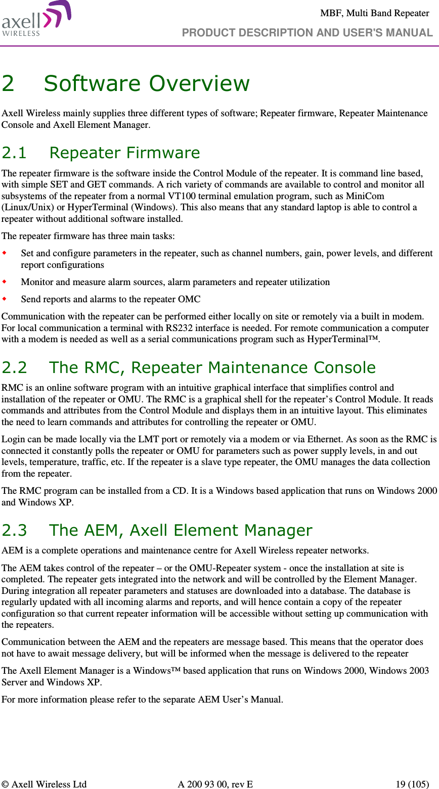     MBF, Multi Band Repeater                                     PRODUCT DESCRIPTION AND USER&apos;S MANUAL   © Axell Wireless Ltd  A 200 93 00, rev E  19 (105)  2 Software Overview Axell Wireless mainly supplies three different types of software; Repeater firmware, Repeater Maintenance Console and Axell Element Manager. 2.1 Repeater Firmware The repeater firmware is the software inside the Control Module of the repeater. It is command line based, with simple SET and GET commands. A rich variety of commands are available to control and monitor all subsystems of the repeater from a normal VT100 terminal emulation program, such as MiniCom (Linux/Unix) or HyperTerminal (Windows). This also means that any standard laptop is able to control a repeater without additional software installed. The repeater firmware has three main tasks:  Set and configure parameters in the repeater, such as channel numbers, gain, power levels, and different report configurations  Monitor and measure alarm sources, alarm parameters and repeater utilization  Send reports and alarms to the repeater OMC Communication with the repeater can be performed either locally on site or remotely via a built in modem.  For local communication a terminal with RS232 interface is needed. For remote communication a computer with a modem is needed as well as a serial communications program such as HyperTerminal™. 2.2 The RMC, Repeater Maintenance Console  RMC is an online software program with an intuitive graphical interface that simplifies control and installation of the repeater or OMU. The RMC is a graphical shell for the repeater’s Control Module. It reads commands and attributes from the Control Module and displays them in an intuitive layout. This eliminates the need to learn commands and attributes for controlling the repeater or OMU. Login can be made locally via the LMT port or remotely via a modem or via Ethernet. As soon as the RMC is connected it constantly polls the repeater or OMU for parameters such as power supply levels, in and out levels, temperature, traffic, etc. If the repeater is a slave type repeater, the OMU manages the data collection from the repeater. The RMC program can be installed from a CD. It is a Windows based application that runs on Windows 2000 and Windows XP. 2.3 The AEM, Axell Element Manager AEM is a complete operations and maintenance centre for Axell Wireless repeater networks. The AEM takes control of the repeater – or the OMU-Repeater system - once the installation at site is completed. The repeater gets integrated into the network and will be controlled by the Element Manager. During integration all repeater parameters and statuses are downloaded into a database. The database is regularly updated with all incoming alarms and reports, and will hence contain a copy of the repeater configuration so that current repeater information will be accessible without setting up communication with the repeaters.   Communication between the AEM and the repeaters are message based. This means that the operator does not have to await message delivery, but will be informed when the message is delivered to the repeater The Axell Element Manager is a Windows™ based application that runs on Windows 2000, Windows 2003 Server and Windows XP. For more information please refer to the separate AEM User’s Manual. 