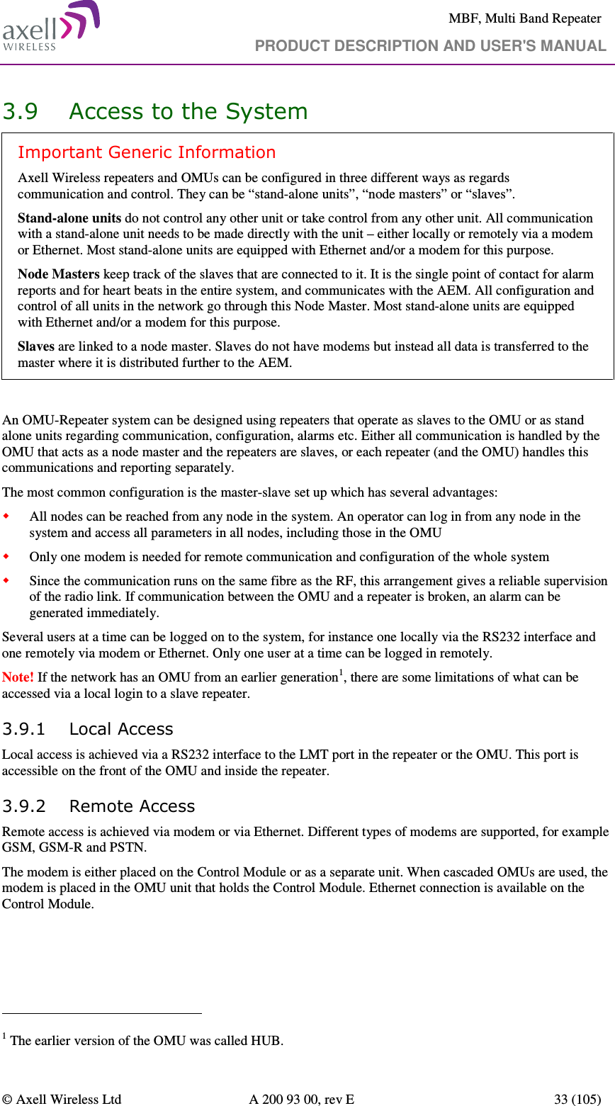     MBF, Multi Band Repeater                                     PRODUCT DESCRIPTION AND USER&apos;S MANUAL   © Axell Wireless Ltd  A 200 93 00, rev E  33 (105)  3.9 Access to the System Important Generic Information Axell Wireless repeaters and OMUs can be configured in three different ways as regards communication and control. They can be “stand-alone units”, “node masters” or “slaves”. Stand-alone units do not control any other unit or take control from any other unit. All communication with a stand-alone unit needs to be made directly with the unit – either locally or remotely via a modem or Ethernet. Most stand-alone units are equipped with Ethernet and/or a modem for this purpose. Node Masters keep track of the slaves that are connected to it. It is the single point of contact for alarm reports and for heart beats in the entire system, and communicates with the AEM. All configuration and control of all units in the network go through this Node Master. Most stand-alone units are equipped with Ethernet and/or a modem for this purpose. Slaves are linked to a node master. Slaves do not have modems but instead all data is transferred to the master where it is distributed further to the AEM.   An OMU-Repeater system can be designed using repeaters that operate as slaves to the OMU or as stand alone units regarding communication, configuration, alarms etc. Either all communication is handled by the OMU that acts as a node master and the repeaters are slaves, or each repeater (and the OMU) handles this communications and reporting separately.  The most common configuration is the master-slave set up which has several advantages:  All nodes can be reached from any node in the system. An operator can log in from any node in the system and access all parameters in all nodes, including those in the OMU  Only one modem is needed for remote communication and configuration of the whole system  Since the communication runs on the same fibre as the RF, this arrangement gives a reliable supervision of the radio link. If communication between the OMU and a repeater is broken, an alarm can be generated immediately. Several users at a time can be logged on to the system, for instance one locally via the RS232 interface and one remotely via modem or Ethernet. Only one user at a time can be logged in remotely. Note! If the network has an OMU from an earlier generation1, there are some limitations of what can be accessed via a local login to a slave repeater. 3.9.1 Local Access Local access is achieved via a RS232 interface to the LMT port in the repeater or the OMU. This port is accessible on the front of the OMU and inside the repeater.  3.9.2 Remote Access Remote access is achieved via modem or via Ethernet. Different types of modems are supported, for example GSM, GSM-R and PSTN.  The modem is either placed on the Control Module or as a separate unit. When cascaded OMUs are used, the modem is placed in the OMU unit that holds the Control Module. Ethernet connection is available on the Control Module.                                                            1 The earlier version of the OMU was called HUB. 