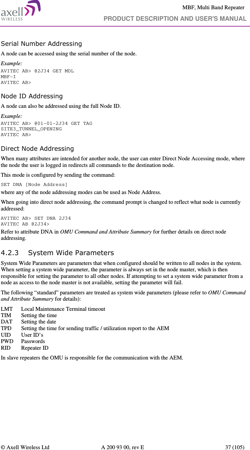     MBF, Multi Band Repeater                                     PRODUCT DESCRIPTION AND USER&apos;S MANUAL   © Axell Wireless Ltd  A 200 93 00, rev E  37 (105)  Serial Number Addressing A node can be accessed using the serial number of the node. Example: AVITEC AB&gt; @2J34 GET MDL MBF-I AVITEC AB&gt; Node ID Addressing A node can also be addressed using the full Node ID. Example: AVITEC AB&gt; @01-01-2J34 GET TAG SITE3_TUNNEL_OPENING AVITEC AB&gt; Direct Node Addressing When many attributes are intended for another node, the user can enter Direct Node Accessing mode, where the node the user is logged in redirects all commands to the destination node.  This mode is configured by sending the command: SET DNA [Node Address] where any of the node addressing modes can be used as Node Address.  When going into direct node addressing, the command prompt is changed to reflect what node is currently addressed: AVITEC AB&gt; SET DNA 2J34 AVITEC AB @2J34&gt;  Refer to attribute DNA in OMU Command and Attribute Summary for further details on direct node addressing. 4.2.3 System Wide Parameters System Wide Parameters are parameters that when configured should be written to all nodes in the system. When setting a system wide parameter, the parameter is always set in the node master, which is then responsible for setting the parameter to all other nodes. If attempting to set a system wide parameter from a node as access to the node master is not available, setting the parameter will fail. The following “standard” parameters are treated as system wide parameters (please refer to OMU Command and Attribute Summary for details): LMT   Local Maintenance Terminal timeout TIM   Setting the time DAT   Setting the date TPD   Setting the time for sending traffic / utilization report to the AEM UID   User ID’s PWD  Passwords RID   Repeater ID In slave repeaters the OMU is responsible for the communication with the AEM. 