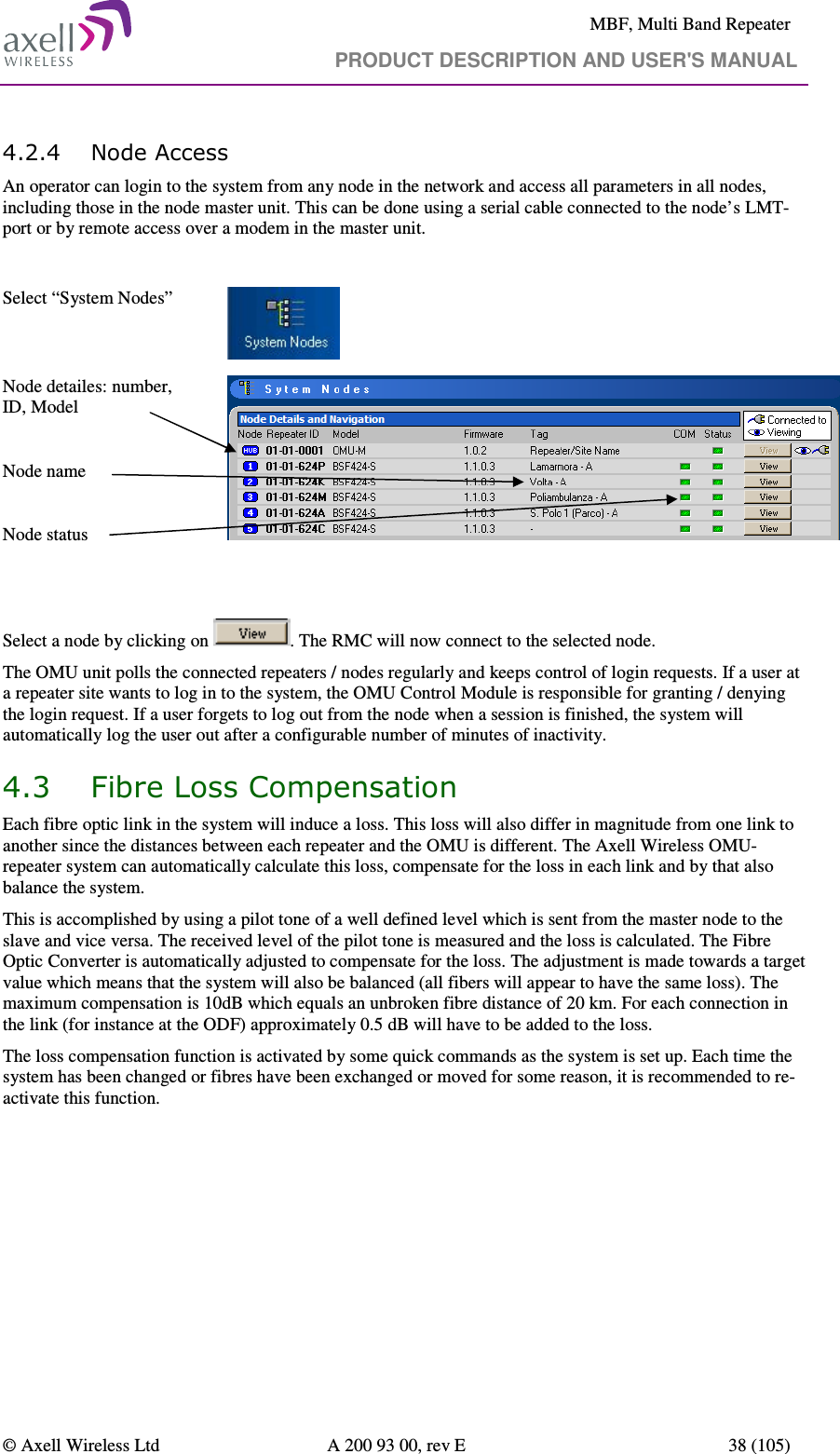     MBF, Multi Band Repeater                                     PRODUCT DESCRIPTION AND USER&apos;S MANUAL   © Axell Wireless Ltd  A 200 93 00, rev E  38 (105)  4.2.4 Node Access An operator can login to the system from any node in the network and access all parameters in all nodes, including those in the node master unit. This can be done using a serial cable connected to the node’s LMT-port or by remote access over a modem in the master unit.   Select “System Nodes”     Node detailes: number, ID, Model  Node name  Node status     Select a node by clicking on  . The RMC will now connect to the selected node. The OMU unit polls the connected repeaters / nodes regularly and keeps control of login requests. If a user at a repeater site wants to log in to the system, the OMU Control Module is responsible for granting / denying the login request. If a user forgets to log out from the node when a session is finished, the system will automatically log the user out after a configurable number of minutes of inactivity.   4.3 Fibre Loss Compensation Each fibre optic link in the system will induce a loss. This loss will also differ in magnitude from one link to another since the distances between each repeater and the OMU is different. The Axell Wireless OMU-repeater system can automatically calculate this loss, compensate for the loss in each link and by that also balance the system. This is accomplished by using a pilot tone of a well defined level which is sent from the master node to the slave and vice versa. The received level of the pilot tone is measured and the loss is calculated. The Fibre Optic Converter is automatically adjusted to compensate for the loss. The adjustment is made towards a target value which means that the system will also be balanced (all fibers will appear to have the same loss). The maximum compensation is 10dB which equals an unbroken fibre distance of 20 km. For each connection in the link (for instance at the ODF) approximately 0.5 dB will have to be added to the loss. The loss compensation function is activated by some quick commands as the system is set up. Each time the system has been changed or fibres have been exchanged or moved for some reason, it is recommended to re-activate this function.   