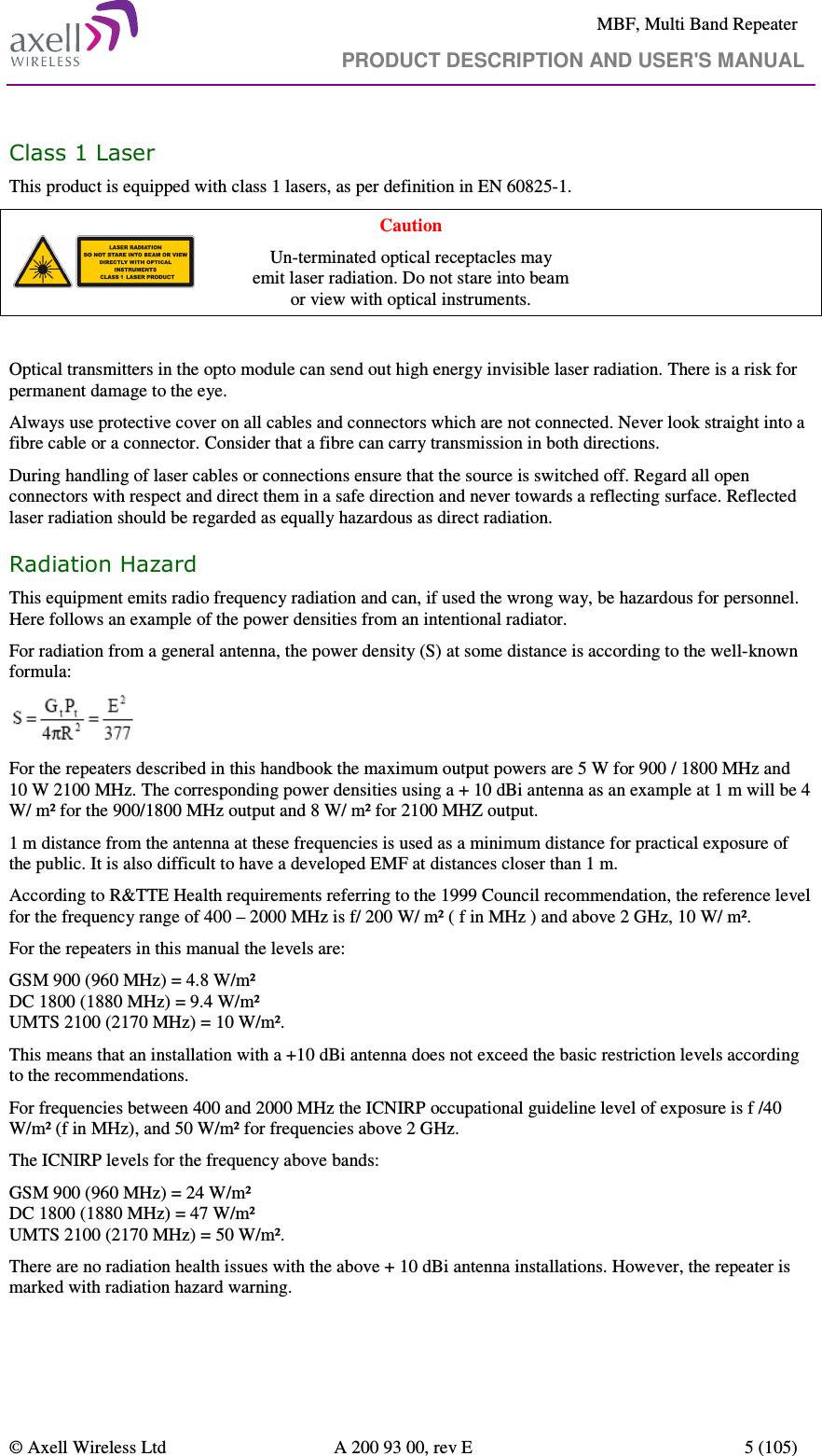     MBF, Multi Band Repeater                                     PRODUCT DESCRIPTION AND USER&apos;S MANUAL   © Axell Wireless Ltd  A 200 93 00, rev E  5 (105)  Class 1 Laser This product is equipped with class 1 lasers, as per definition in EN 60825-1.  Caution Un-terminated optical receptacles may  emit laser radiation. Do not stare into beam  or view with optical instruments.  Optical transmitters in the opto module can send out high energy invisible laser radiation. There is a risk for permanent damage to the eye.   Always use protective cover on all cables and connectors which are not connected. Never look straight into a fibre cable or a connector. Consider that a fibre can carry transmission in both directions.  During handling of laser cables or connections ensure that the source is switched off. Regard all open connectors with respect and direct them in a safe direction and never towards a reflecting surface. Reflected laser radiation should be regarded as equally hazardous as direct radiation. Radiation Hazard  This equipment emits radio frequency radiation and can, if used the wrong way, be hazardous for personnel. Here follows an example of the power densities from an intentional radiator.  For radiation from a general antenna, the power density (S) at some distance is according to the well-known formula:  For the repeaters described in this handbook the maximum output powers are 5 W for 900 / 1800 MHz and 10 W 2100 MHz. The corresponding power densities using a + 10 dBi antenna as an example at 1 m will be 4 W/ m² for the 900/1800 MHz output and 8 W/ m² for 2100 MHZ output. 1 m distance from the antenna at these frequencies is used as a minimum distance for practical exposure of the public. It is also difficult to have a developed EMF at distances closer than 1 m.  According to R&amp;TTE Health requirements referring to the 1999 Council recommendation, the reference level for the frequency range of 400 – 2000 MHz is f/ 200 W/ m² ( f in MHz ) and above 2 GHz, 10 W/ m².  For the repeaters in this manual the levels are: GSM 900 (960 MHz) = 4.8 W/m² DC 1800 (1880 MHz) = 9.4 W/m² UMTS 2100 (2170 MHz) = 10 W/m². This means that an installation with a +10 dBi antenna does not exceed the basic restriction levels according to the recommendations. For frequencies between 400 and 2000 MHz the ICNIRP occupational guideline level of exposure is f /40 W/m² (f in MHz), and 50 W/m² for frequencies above 2 GHz. The ICNIRP levels for the frequency above bands: GSM 900 (960 MHz) = 24 W/m² DC 1800 (1880 MHz) = 47 W/m² UMTS 2100 (2170 MHz) = 50 W/m². There are no radiation health issues with the above + 10 dBi antenna installations. However, the repeater is marked with radiation hazard warning. 