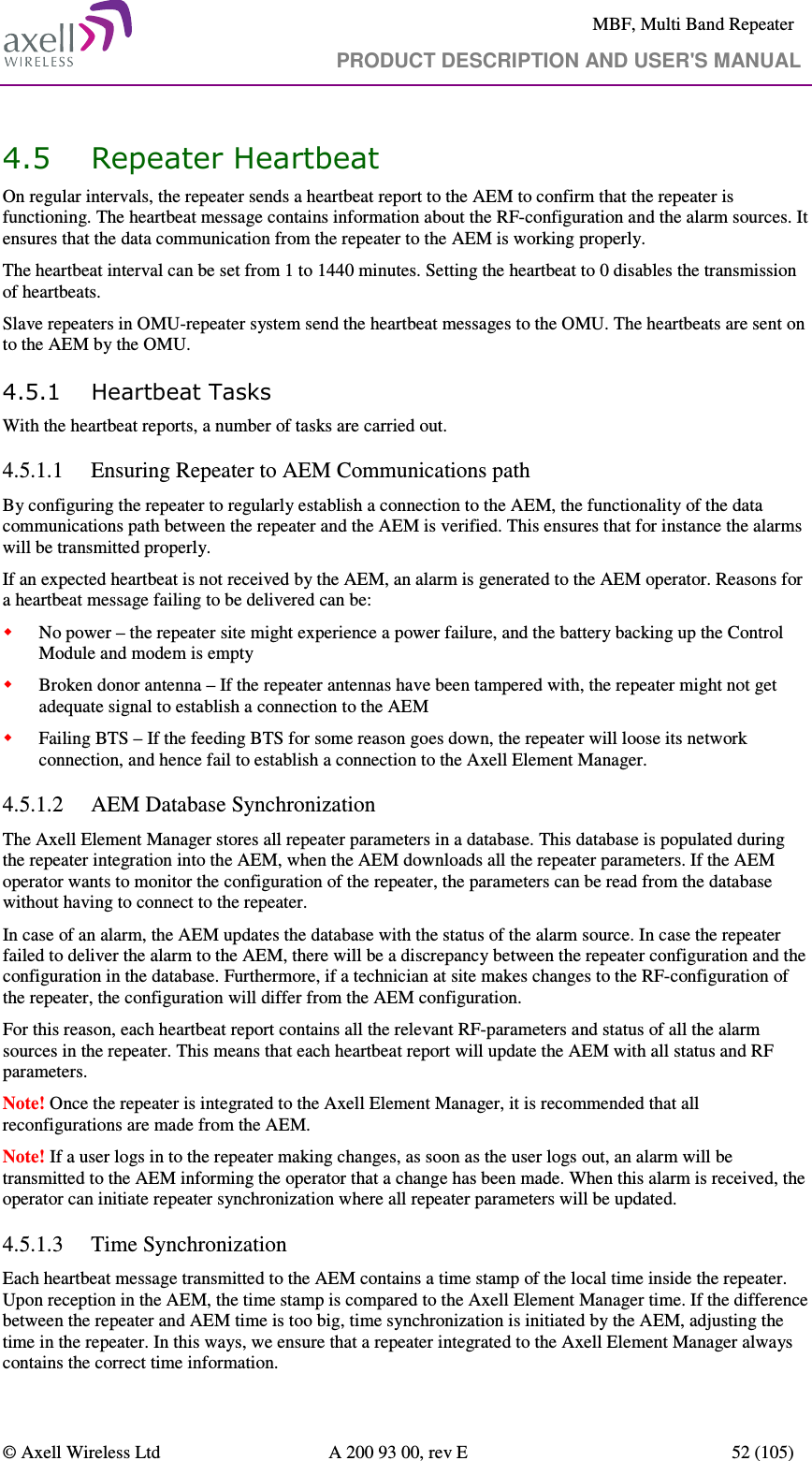     MBF, Multi Band Repeater                                     PRODUCT DESCRIPTION AND USER&apos;S MANUAL   © Axell Wireless Ltd  A 200 93 00, rev E  52 (105)  4.5 Repeater Heartbeat  On regular intervals, the repeater sends a heartbeat report to the AEM to confirm that the repeater is functioning. The heartbeat message contains information about the RF-configuration and the alarm sources. It ensures that the data communication from the repeater to the AEM is working properly. The heartbeat interval can be set from 1 to 1440 minutes. Setting the heartbeat to 0 disables the transmission of heartbeats.  Slave repeaters in OMU-repeater system send the heartbeat messages to the OMU. The heartbeats are sent on to the AEM by the OMU. 4.5.1 Heartbeat Tasks With the heartbeat reports, a number of tasks are carried out. 4.5.1.1 Ensuring Repeater to AEM Communications path By configuring the repeater to regularly establish a connection to the AEM, the functionality of the data communications path between the repeater and the AEM is verified. This ensures that for instance the alarms will be transmitted properly. If an expected heartbeat is not received by the AEM, an alarm is generated to the AEM operator. Reasons for a heartbeat message failing to be delivered can be:  No power – the repeater site might experience a power failure, and the battery backing up the Control Module and modem is empty  Broken donor antenna – If the repeater antennas have been tampered with, the repeater might not get adequate signal to establish a connection to the AEM  Failing BTS – If the feeding BTS for some reason goes down, the repeater will loose its network connection, and hence fail to establish a connection to the Axell Element Manager. 4.5.1.2 AEM Database Synchronization The Axell Element Manager stores all repeater parameters in a database. This database is populated during the repeater integration into the AEM, when the AEM downloads all the repeater parameters. If the AEM operator wants to monitor the configuration of the repeater, the parameters can be read from the database without having to connect to the repeater. In case of an alarm, the AEM updates the database with the status of the alarm source. In case the repeater failed to deliver the alarm to the AEM, there will be a discrepancy between the repeater configuration and the configuration in the database. Furthermore, if a technician at site makes changes to the RF-configuration of the repeater, the configuration will differ from the AEM configuration. For this reason, each heartbeat report contains all the relevant RF-parameters and status of all the alarm sources in the repeater. This means that each heartbeat report will update the AEM with all status and RF parameters. Note! Once the repeater is integrated to the Axell Element Manager, it is recommended that all reconfigurations are made from the AEM.  Note! If a user logs in to the repeater making changes, as soon as the user logs out, an alarm will be transmitted to the AEM informing the operator that a change has been made. When this alarm is received, the operator can initiate repeater synchronization where all repeater parameters will be updated. 4.5.1.3 Time Synchronization Each heartbeat message transmitted to the AEM contains a time stamp of the local time inside the repeater. Upon reception in the AEM, the time stamp is compared to the Axell Element Manager time. If the difference between the repeater and AEM time is too big, time synchronization is initiated by the AEM, adjusting the time in the repeater. In this ways, we ensure that a repeater integrated to the Axell Element Manager always contains the correct time information.  