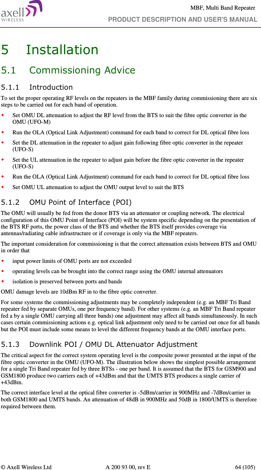     MBF, Multi Band Repeater                                     PRODUCT DESCRIPTION AND USER&apos;S MANUAL   © Axell Wireless Ltd  A 200 93 00, rev E  64 (105)  5 Installation 5.1 Commissioning Advice 5.1.1 Introduction To set the proper operating RF levels on the repeaters in the MBF family during commissioning there are six steps to be carried out for each band of operation.  Set OMU DL attenuation to adjust the RF level from the BTS to suit the fibre optic converter in the OMU (UFO-M)  Run the OLA (Optical Link Adjustment) command for each band to correct for DL optical fibre loss  Set the DL attenuation in the repeater to adjust gain following fibre optic converter in the repeater (UFO-S)  Set the UL attenuation in the repeater to adjust gain before the fibre optic converter in the repeater (UFO-S)  Run the OLA (Optical Link Adjustment) command for each band to correct for DL optical fibre loss  Set OMU UL attenuation to adjust the OMU output level to suit the BTS    5.1.2 OMU Point of Interface (POI) The OMU will usually be fed from the donor BTS via an attenuator or coupling network. The electrical configuration of this OMU Point of Interface (POI) will be system specific depending on the presentation of the BTS RF ports, the power class of the BTS and whether the BTS itself provides coverage via antennas/radiating cable infrastructure or if coverage is only via the MBF repeaters.  The important consideration for commissioning is that the correct attenuation exists between BTS and OMU in order that   input power limits of OMU ports are not exceeded  operating levels can be brought into the correct range using the OMU internal attenuators  isolation is preserved between ports and bands  OMU damage levels are 10dBm RF in to the fibre optic converter. For some systems the commissioning adjustments may be completely independent (e.g. an MBF Tri Band repeater fed by separate OMUs, one per frequency band). For other systems (e.g. an MBF Tri Band repeater fed a by a single OMU carrying all three bands) one adjustment may affect all bands simultaneously. In such cases certain commissioning actions e.g. optical link adjustment only need to be carried out once for all bands but the POI must include some means to level the different frequency bands at the OMU interface ports.  5.1.3 Downlink POI / OMU DL Attenuator Adjustment The critical aspect for the correct system operating level is the composite power presented at the input of the fibre optic converter in the OMU (UFO-M). The illustration below shows the simplest possible arrangement for a single Tri Band repeater fed by three BTSs - one per band. It is assumed that the BTS for GSM900 and GSM1800 produce two carriers each of +43dBm and that the UMTS BTS produces a single carrier of +43dBm.  The correct interface level at the optical fibre converter is -5dBm/carrier in 900MHz and -7dBm/carrier in both GSM1800 and UMTS bands. An attenuation of 48dB in 900MHz and 50dB in 1800/UMTS is therefore required between them.     