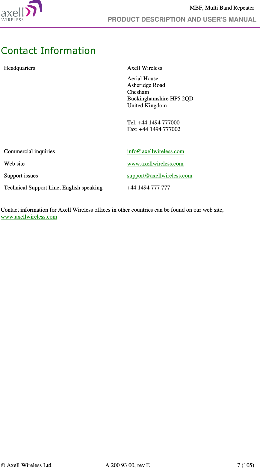     MBF, Multi Band Repeater                                     PRODUCT DESCRIPTION AND USER&apos;S MANUAL   © Axell Wireless Ltd  A 200 93 00, rev E  7 (105)  Contact Information Headquarters  Axell Wireless Aerial House  Asheridge Road  Chesham  Buckinghamshire HP5 2QD  United Kingdom   Tel: +44 1494 777000  Fax: +44 1494 777002   Commercial inquiries  info@axellwireless.com Web site  www.axellwireless.com Support issues  support@axellwireless.com Technical Support Line, English speaking  +44 1494 777 777  Contact information for Axell Wireless offices in other countries can be found on our web site, www.axellwireless.com 