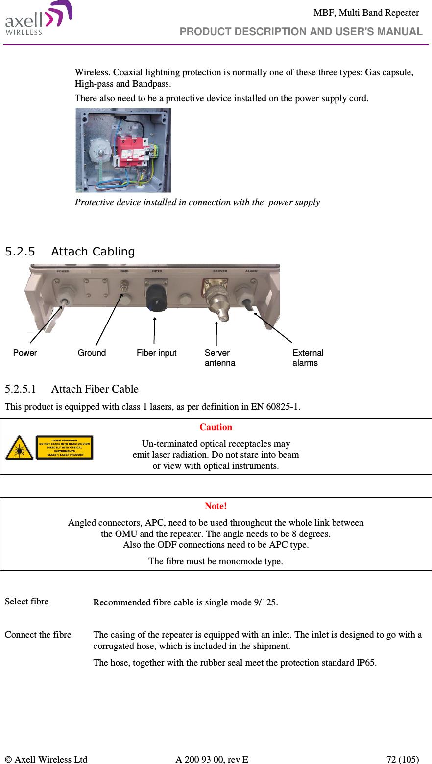     MBF, Multi Band Repeater                                     PRODUCT DESCRIPTION AND USER&apos;S MANUAL   © Axell Wireless Ltd  A 200 93 00, rev E  72 (105)       Wireless. Coaxial lightning protection is normally one of these three types: Gas capsule, High-pass and Bandpass. There also need to be a protective device installed on the power supply cord.  Protective device installed in connection with the  power supply   5.2.5 Attach Cabling Power Fiber inputGround Server antennaExternal alarms 5.2.5.1 Attach Fiber Cable This product is equipped with class 1 lasers, as per definition in EN 60825-1.  Caution Un-terminated optical receptacles may  emit laser radiation. Do not stare into beam  or view with optical instruments.  Note! Angled connectors, APC, need to be used throughout the whole link between  the OMU and the repeater. The angle needs to be 8 degrees.  Also the ODF connections need to be APC type.  The fibre must be monomode type.   Select fibre    Recommended fibre cable is single mode 9/125.  Connect the fibre    The casing of the repeater is equipped with an inlet. The inlet is designed to go with a corrugated hose, which is included in the shipment.  The hose, together with the rubber seal meet the protection standard IP65.   