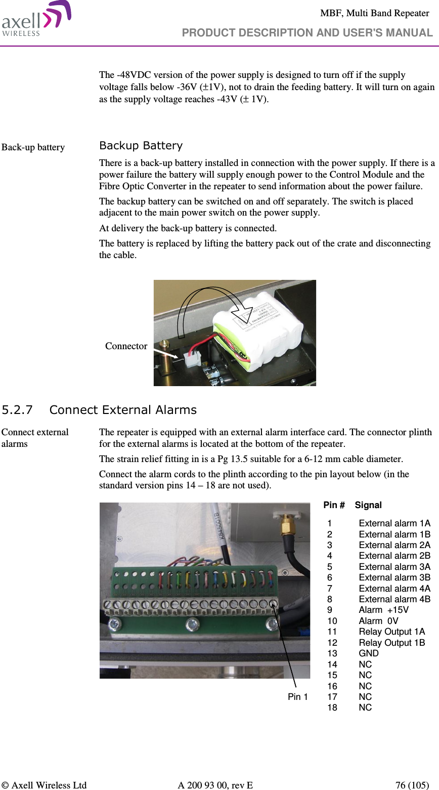     MBF, Multi Band Repeater                                     PRODUCT DESCRIPTION AND USER&apos;S MANUAL   © Axell Wireless Ltd  A 200 93 00, rev E  76 (105)  The -48VDC version of the power supply is designed to turn off if the supply voltage falls below -36V (±1V), not to drain the feeding battery. It will turn on again as the supply voltage reaches -43V (± 1V).   Back-up battery   Backup Battery There is a back-up battery installed in connection with the power supply. If there is a power failure the battery will supply enough power to the Control Module and the Fibre Optic Converter in the repeater to send information about the power failure. The backup battery can be switched on and off separately. The switch is placed adjacent to the main power switch on the power supply. At delivery the back-up battery is connected.  The battery is replaced by lifting the battery pack out of the crate and disconnecting the cable.  Connector 5.2.7 Connect External Alarms  Connect external alarms  The repeater is equipped with an external alarm interface card. The connector plinth for the external alarms is located at the bottom of the repeater.  The strain relief fitting in is a Pg 13.5 suitable for a 6-12 mm cable diameter. Connect the alarm cords to the plinth according to the pin layout below (in the standard version pins 14 – 18 are not used).  1 External alarm 1A 2 External alarm 1B3 External alarm 2A 4 External alarm 2B 5 External alarm 3A 6 External alarm 3B 7 External alarm 4A 8 External alarm 4B 9 Alarm  +15V 10 Alarm  0V 11 Relay Output 1A  12 Relay Output 1B13 GND14 NC15 NC16 NC17 NC18 NCPin #    SignalPin 1 