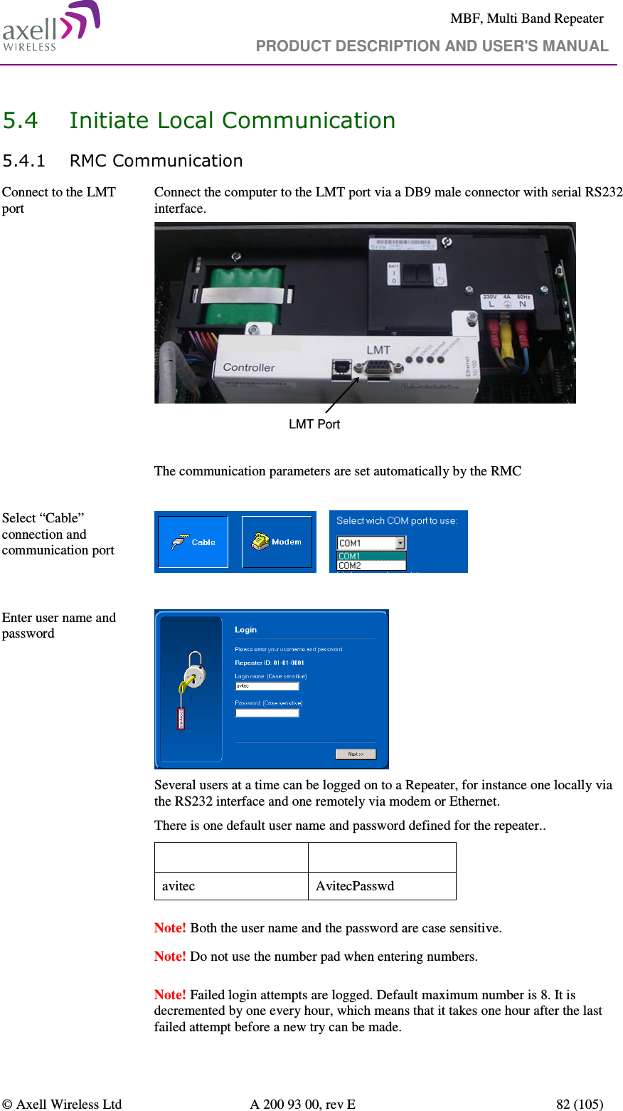     MBF, Multi Band Repeater                                     PRODUCT DESCRIPTION AND USER&apos;S MANUAL   © Axell Wireless Ltd  A 200 93 00, rev E  82 (105)  5.4 Initiate Local Communication 5.4.1 RMC Communication Connect to the LMT port  Connect the computer to the LMT port via a DB9 male connector with serial RS232 interface.  LMT Port  The communication parameters are set automatically by the RMC  Select “Cable” connection and communication port         Enter user name and password     Several users at a time can be logged on to a Repeater, for instance one locally via the RS232 interface and one remotely via modem or Ethernet.  There is one default user name and password defined for the repeater.. User Name  Password avitec  AvitecPasswd  Note! Both the user name and the password are case sensitive.   Note! Do not use the number pad when entering numbers.    Note! Failed login attempts are logged. Default maximum number is 8. It is decremented by one every hour, which means that it takes one hour after the last failed attempt before a new try can be made. 
