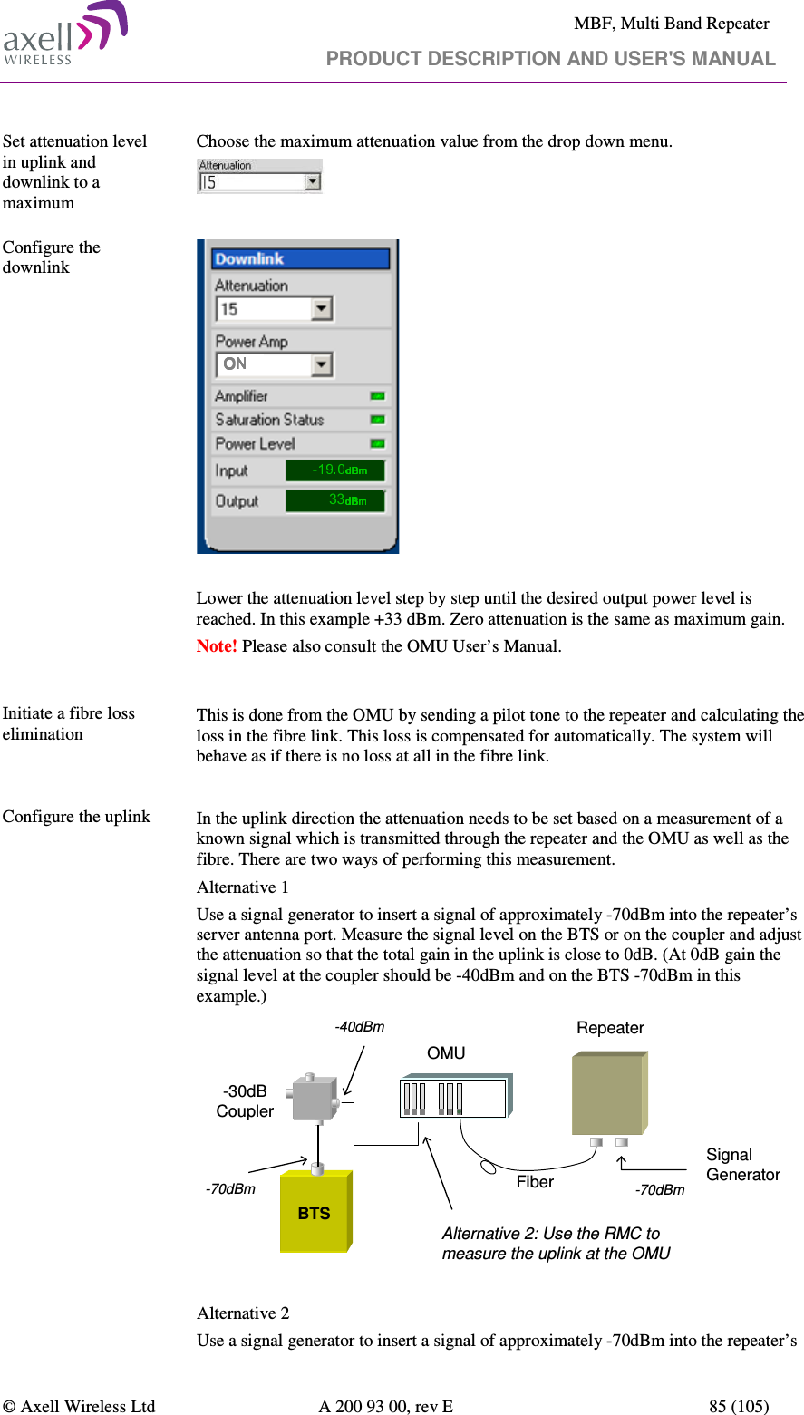     MBF, Multi Band Repeater                                     PRODUCT DESCRIPTION AND USER&apos;S MANUAL   © Axell Wireless Ltd  A 200 93 00, rev E  85 (105)  Set attenuation level in uplink and downlink to a maximum  Choose the maximum attenuation value from the drop down menu.    Configure the downlink  -33  Lower the attenuation level step by step until the desired output power level is reached. In this example +33 dBm. Zero attenuation is the same as maximum gain. Note! Please also consult the OMU User’s Manual.   Initiate a fibre loss elimination  This is done from the OMU by sending a pilot tone to the repeater and calculating the loss in the fibre link. This loss is compensated for automatically. The system will behave as if there is no loss at all in the fibre link.  Configure the uplink    In the uplink direction the attenuation needs to be set based on a measurement of a known signal which is transmitted through the repeater and the OMU as well as the fibre. There are two ways of performing this measurement. Alternative 1 Use a signal generator to insert a signal of approximately -70dBm into the repeater’s server antenna port. Measure the signal level on the BTS or on the coupler and adjust the attenuation so that the total gain in the uplink is close to 0dB. (At 0dB gain the signal level at the coupler should be -40dBm and on the BTS -70dBm in this example.)  RepeaterSignal GeneratorFiber-70dBmBTS-30dB CouplerOMU-40dBm-70dBmAlternative 2: Use the RMC to measure the uplink at the OMU  Alternative 2 Use a signal generator to insert a signal of approximately -70dBm into the repeater’s 