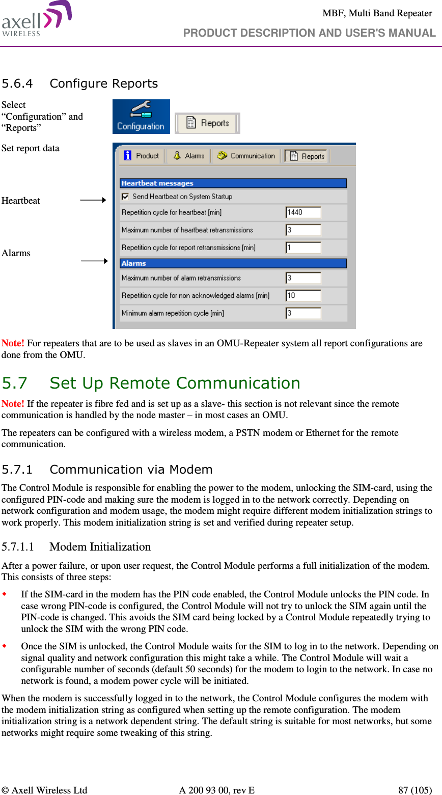     MBF, Multi Band Repeater                                     PRODUCT DESCRIPTION AND USER&apos;S MANUAL   © Axell Wireless Ltd  A 200 93 00, rev E  87 (105)  5.6.4 Configure Reports Select “Configuration” and “Reports”        Set report data   Heartbeat   Alarms   Note! For repeaters that are to be used as slaves in an OMU-Repeater system all report configurations are done from the OMU.  5.7 Set Up Remote Communication Note! If the repeater is fibre fed and is set up as a slave- this section is not relevant since the remote communication is handled by the node master – in most cases an OMU. The repeaters can be configured with a wireless modem, a PSTN modem or Ethernet for the remote communication.  5.7.1 Communication via Modem The Control Module is responsible for enabling the power to the modem, unlocking the SIM-card, using the configured PIN-code and making sure the modem is logged in to the network correctly. Depending on network configuration and modem usage, the modem might require different modem initialization strings to work properly. This modem initialization string is set and verified during repeater setup.  5.7.1.1 Modem Initialization After a power failure, or upon user request, the Control Module performs a full initialization of the modem. This consists of three steps:  If the SIM-card in the modem has the PIN code enabled, the Control Module unlocks the PIN code. In case wrong PIN-code is configured, the Control Module will not try to unlock the SIM again until the PIN-code is changed. This avoids the SIM card being locked by a Control Module repeatedly trying to unlock the SIM with the wrong PIN code.  Once the SIM is unlocked, the Control Module waits for the SIM to log in to the network. Depending on signal quality and network configuration this might take a while. The Control Module will wait a configurable number of seconds (default 50 seconds) for the modem to login to the network. In case no network is found, a modem power cycle will be initiated. When the modem is successfully logged in to the network, the Control Module configures the modem with the modem initialization string as configured when setting up the remote configuration. The modem initialization string is a network dependent string. The default string is suitable for most networks, but some networks might require some tweaking of this string. 
