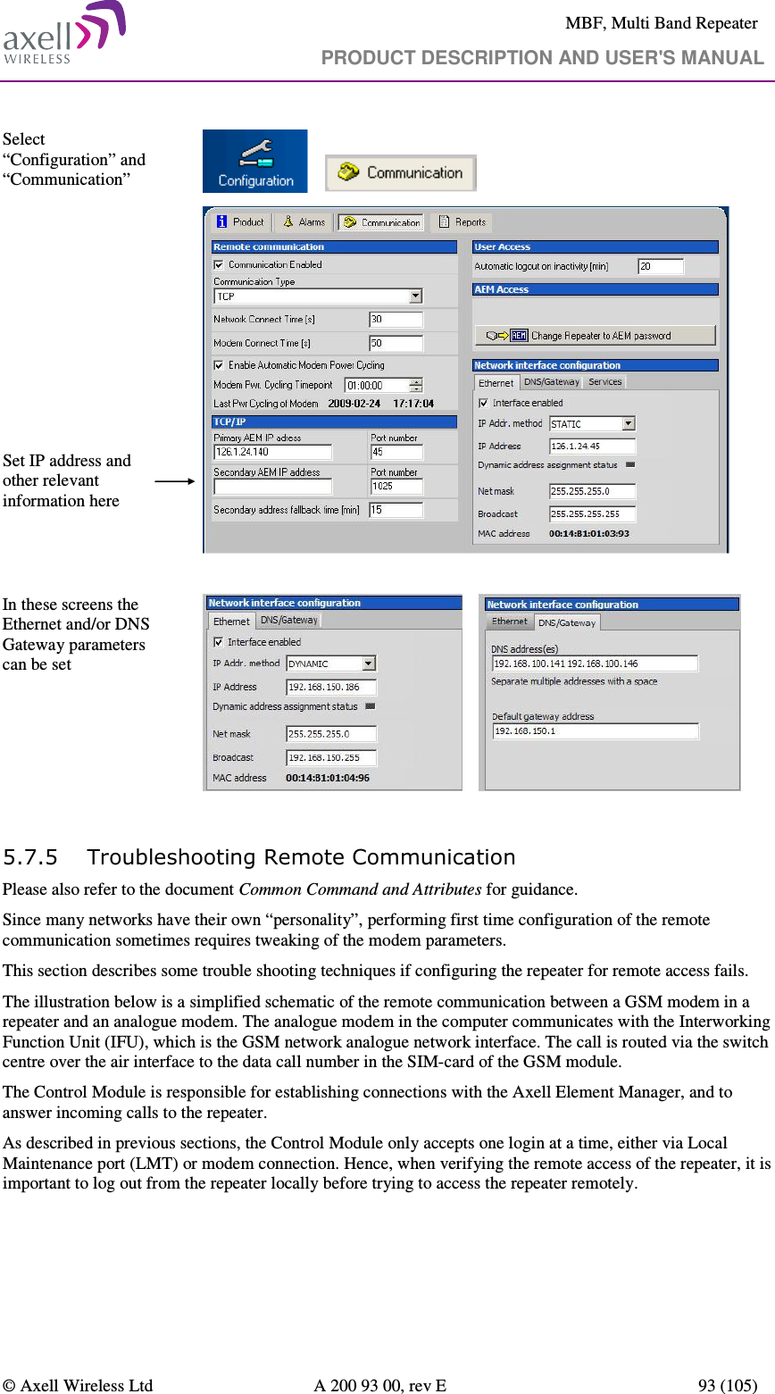     MBF, Multi Band Repeater                                     PRODUCT DESCRIPTION AND USER&apos;S MANUAL   © Axell Wireless Ltd  A 200 93 00, rev E  93 (105)  Select “Configuration” and “Communication”                 Set IP address and other relevant information here    In these screens the Ethernet and/or DNS Gateway parameters can be set         5.7.5 Troubleshooting Remote Communication Please also refer to the document Common Command and Attributes for guidance.  Since many networks have their own “personality”, performing first time configuration of the remote communication sometimes requires tweaking of the modem parameters. This section describes some trouble shooting techniques if configuring the repeater for remote access fails.  The illustration below is a simplified schematic of the remote communication between a GSM modem in a repeater and an analogue modem. The analogue modem in the computer communicates with the Interworking Function Unit (IFU), which is the GSM network analogue network interface. The call is routed via the switch centre over the air interface to the data call number in the SIM-card of the GSM module. The Control Module is responsible for establishing connections with the Axell Element Manager, and to answer incoming calls to the repeater.  As described in previous sections, the Control Module only accepts one login at a time, either via Local Maintenance port (LMT) or modem connection. Hence, when verifying the remote access of the repeater, it is important to log out from the repeater locally before trying to access the repeater remotely.  