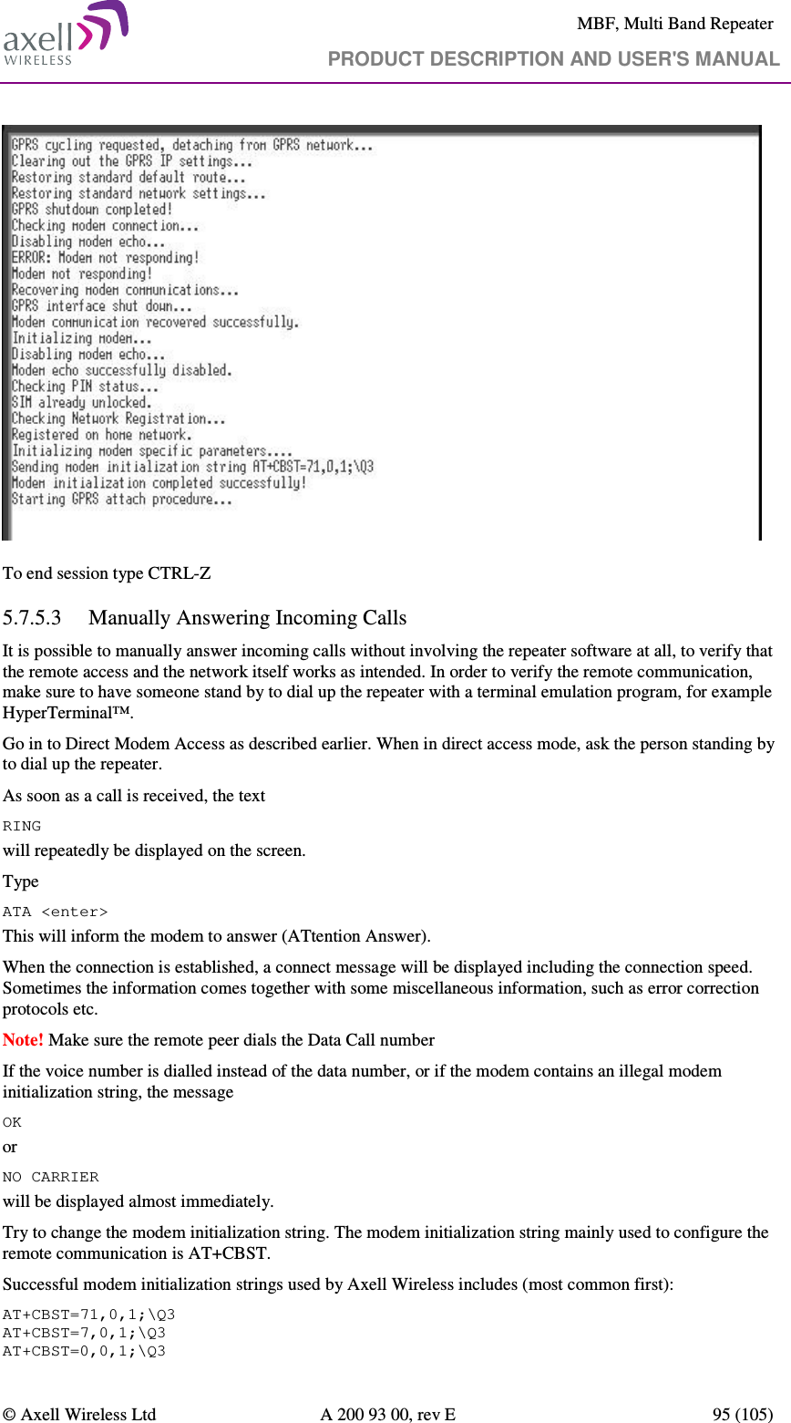     MBF, Multi Band Repeater                                     PRODUCT DESCRIPTION AND USER&apos;S MANUAL   © Axell Wireless Ltd  A 200 93 00, rev E  95 (105)    To end session type CTRL-Z 5.7.5.3 Manually Answering Incoming Calls It is possible to manually answer incoming calls without involving the repeater software at all, to verify that the remote access and the network itself works as intended. In order to verify the remote communication, make sure to have someone stand by to dial up the repeater with a terminal emulation program, for example HyperTerminal™. Go in to Direct Modem Access as described earlier. When in direct access mode, ask the person standing by to dial up the repeater. As soon as a call is received, the text RING will repeatedly be displayed on the screen.  Type ATA &lt;enter&gt; This will inform the modem to answer (ATtention Answer).  When the connection is established, a connect message will be displayed including the connection speed. Sometimes the information comes together with some miscellaneous information, such as error correction protocols etc.  Note! Make sure the remote peer dials the Data Call number If the voice number is dialled instead of the data number, or if the modem contains an illegal modem initialization string, the message  OK or NO CARRIER  will be displayed almost immediately.  Try to change the modem initialization string. The modem initialization string mainly used to configure the remote communication is AT+CBST.  Successful modem initialization strings used by Axell Wireless includes (most common first): AT+CBST=71,0,1;\Q3 AT+CBST=7,0,1;\Q3 AT+CBST=0,0,1;\Q3 