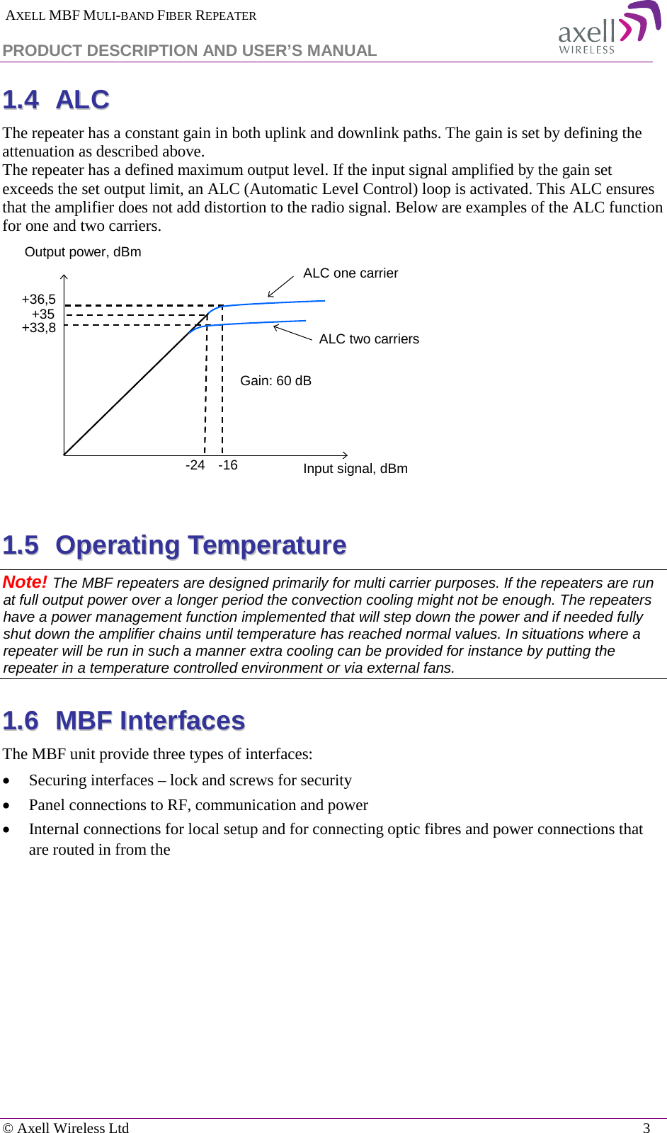  AXELL MBF MULI-BAND FIBER REPEATER PRODUCT DESCRIPTION AND USER’S MANUAL   © Axell Wireless Ltd    3 11..44  AALLCC  The repeater has a constant gain in both uplink and downlink paths. The gain is set by defining the attenuation as described above.  The repeater has a defined maximum output level. If the input signal amplified by the gain set exceeds the set output limit, an ALC (Automatic Level Control) loop is activated. This ALC ensures that the amplifier does not add distortion to the radio signal. Below are examples of the ALC function for one and two carriers.   11..55  OOppeerraattiinngg  TTeemmppeerraattuurree  Note! The MBF repeaters are designed primarily for multi carrier purposes. If the repeaters are run at full output power over a longer period the convection cooling might not be enough. The repeaters have a power management function implemented that will step down the power and if needed fully shut down the amplifier chains until temperature has reached normal values. In situations where a repeater will be run in such a manner extra cooling can be provided for instance by putting the repeater in a temperature controlled environment or via external fans. 11..66  MMBBFF  IInntteerrffaacceess  The MBF unit provide three types of interfaces: • Securing interfaces – lock and screws for security • Panel connections to RF, communication and power • Internal connections for local setup and for connecting optic fibres and power connections that are routed in from the  ALC one carrierInput signal, dBmOutput power, dBm+36,5+33,8-24 -16Gain: 60 dB+35ALC two carriers