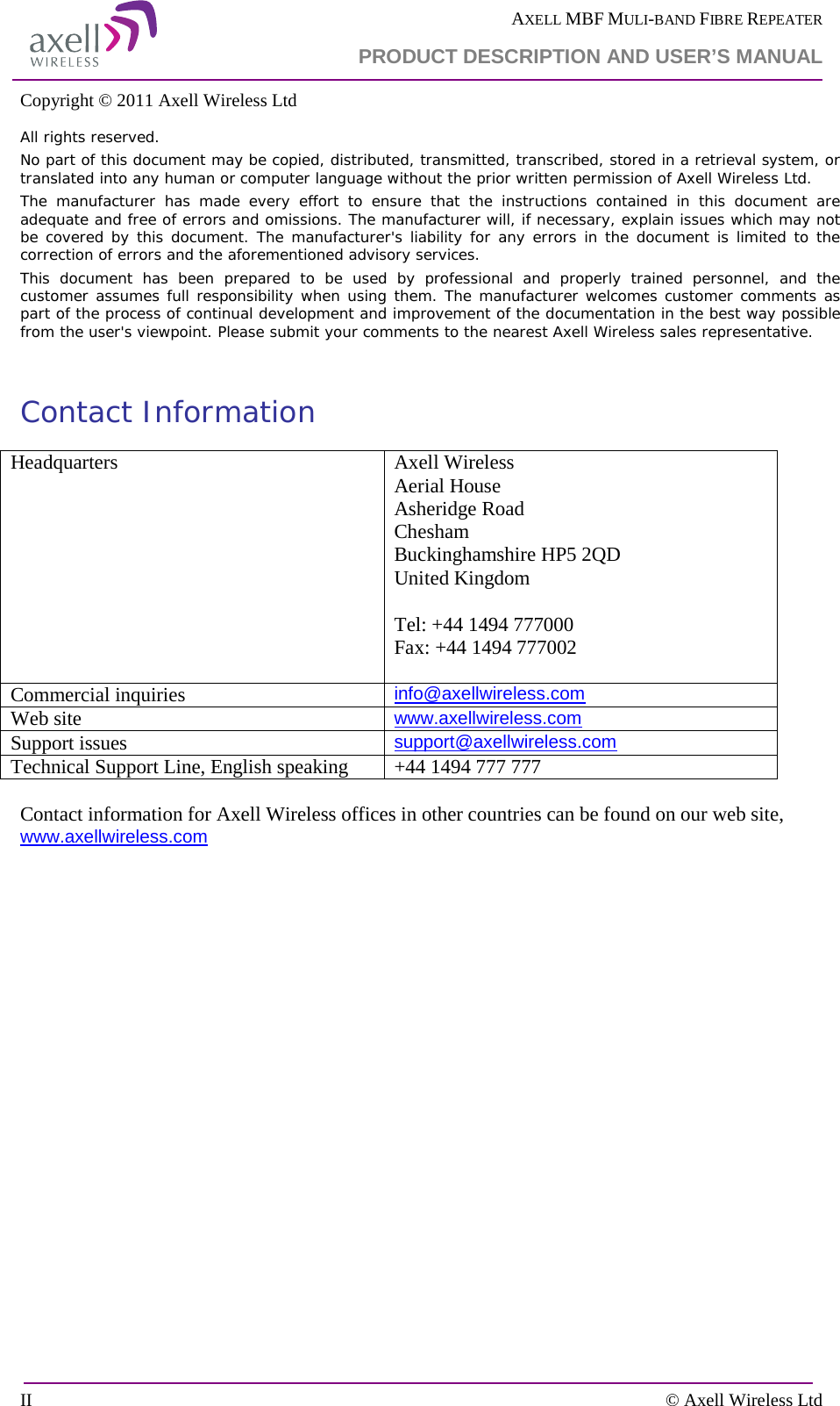  AXELL MBF MULI-BAND FIBRE REPEATER  PRODUCT DESCRIPTION AND USER’S MANUAL  II    © Axell Wireless Ltd Copyright © 2011 Axell Wireless Ltd All rights reserved. No part of this document may be copied, distributed, transmitted, transcribed, stored in a retrieval system, or translated into any human or computer language without the prior written permission of Axell Wireless Ltd. The manufacturer has made every effort to ensure that the instructions contained in this document are adequate and free of errors and omissions. The manufacturer will, if necessary, explain issues which may not be covered by this document. The manufacturer&apos;s liability for any errors in the document is limited to the correction of errors and the aforementioned advisory services. This document has been prepared to be used by professional and properly trained personnel, and the customer assumes full responsibility when using them. The manufacturer welcomes customer comments as part of the process of continual development and improvement of the documentation in the best way possible from the user&apos;s viewpoint. Please submit your comments to the nearest Axell Wireless sales representative.  Contact Information Headquarters Axell Wireless Aerial House  Asheridge Road  Chesham  Buckinghamshire HP5 2QD  United Kingdom   Tel: +44 1494 777000  Fax: +44 1494 777002   Commercial inquiries info@axellwireless.com Web site www.axellwireless.com Support issues support@axellwireless.com Technical Support Line, English speaking +44 1494 777 777  Contact information for Axell Wireless offices in other countries can be found on our web site, www.axellwireless.com    