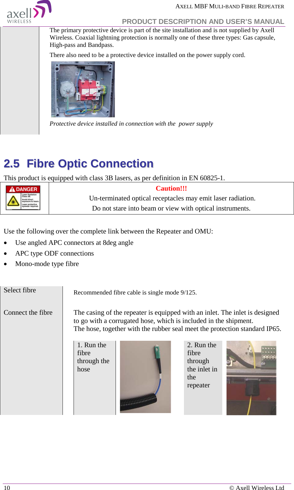  AXELL MBF MULI-BAND FIBRE REPEATER   PRODUCT DESCRIPTION AND USER’S MANUAL 10    © Axell Wireless Ltd The primary protective device is part of the site installation and is not supplied by Axell Wireless. Coaxial lightning protection is normally one of these three types: Gas capsule, High-pass and Bandpass. There also need to be a protective device installed on the power supply cord.  Protective device installed in connection with the  power supply   22..55  FFiibbrree  OOppttiicc  CCoonnnneeccttiioonn  This product is equipped with class 3B lasers, as per definition in EN 60825-1.   Caution!!!  Un-terminated optical receptacles may emit laser radiation.  Do not stare into beam or view with optical instruments.  Use the following over the complete link between the Repeater and OMU: • Use angled APC connectors at 8deg angle • APC type ODF connections • Mono-mode type fibre   Select fibre  Recommended fibre cable is single mode 9/125.  Connect the fibre  The casing of the repeater is equipped with an inlet. The inlet is designed to go with a corrugated hose, which is included in the shipment.  The hose, together with the rubber seal meet the protection standard IP65.   1. Run the fibre through the hose   2. Run the fibre through the inlet in the repeater   