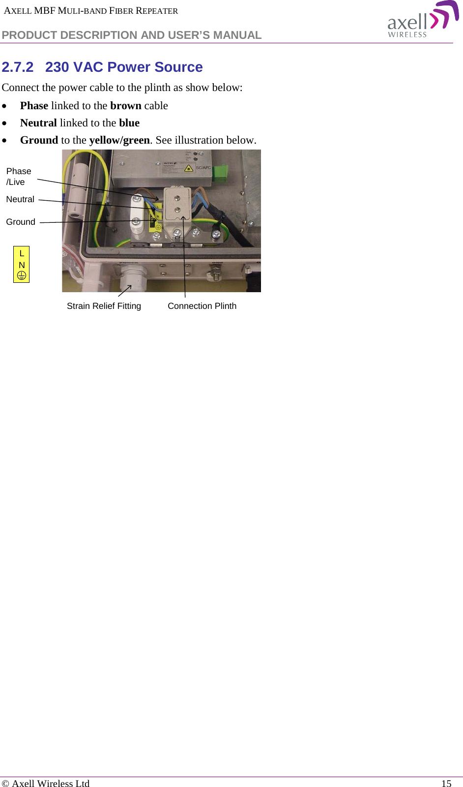  AXELL MBF MULI-BAND FIBER REPEATER PRODUCT DESCRIPTION AND USER’S MANUAL   © Axell Wireless Ltd    15 2.7.2  230 VAC Power Source Connect the power cable to the plinth as show below: • Phase linked to the brown cable • Neutral linked to the blue • Ground to the yellow/green. See illustration below.    Connection PlinthPhase/LiveNeutralGroundLNStrain Relief Fitting