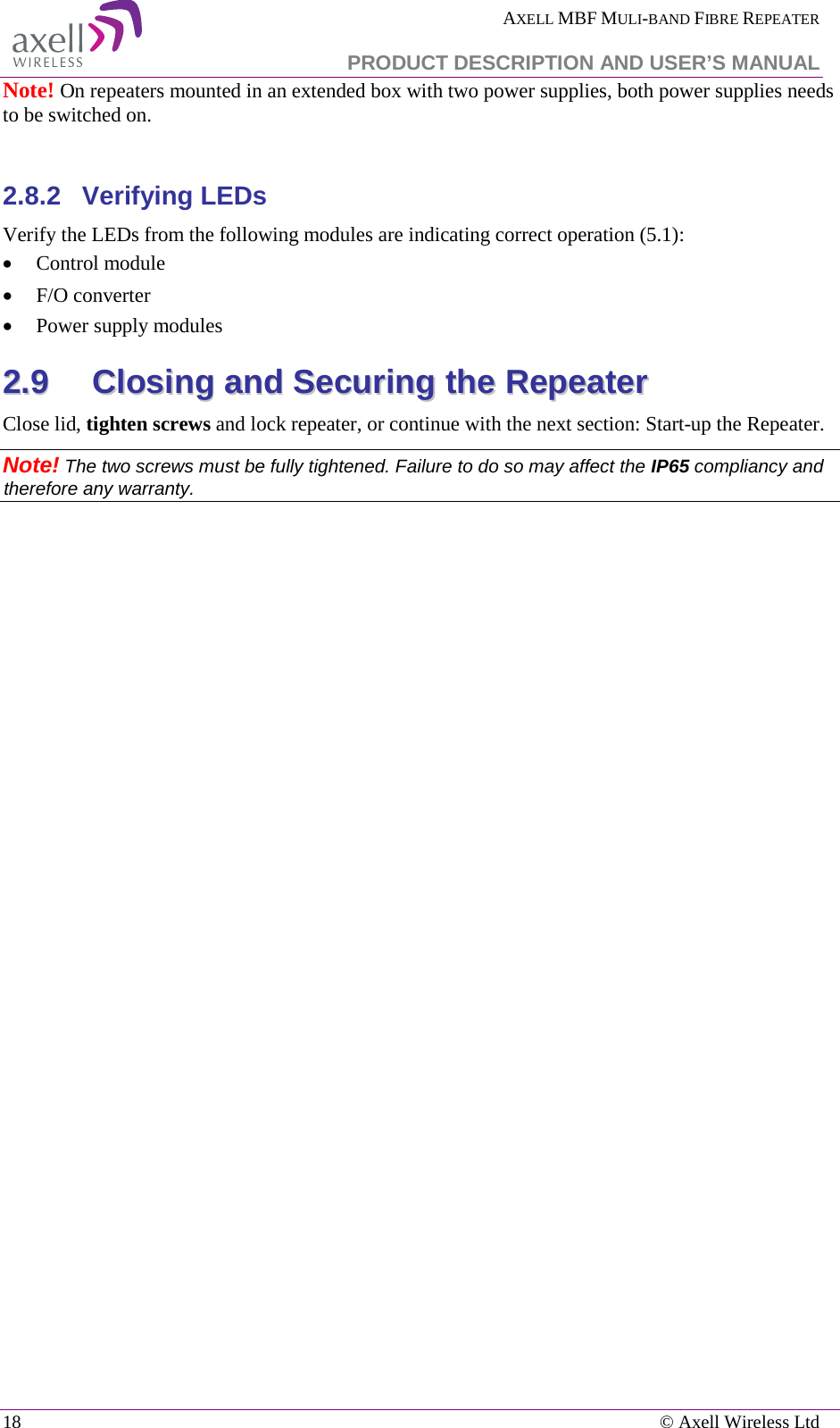  AXELL MBF MULI-BAND FIBRE REPEATER   PRODUCT DESCRIPTION AND USER’S MANUAL 18    © Axell Wireless Ltd Note! On repeaters mounted in an extended box with two power supplies, both power supplies needs to be switched on.  2.8.2  Verifying LEDs Verify the LEDs from the following modules are indicating correct operation ( 5.1): • Control module • F/O converter • Power supply modules 22..99  CClloossiinngg  aanndd  SSeeccuurriinngg  tthhee  RReeppeeaatteerr  Close lid, tighten screws and lock repeater, or continue with the next section: Start-up the Repeater. Note! The two screws must be fully tightened. Failure to do so may affect the IP65 compliancy and therefore any warranty.      