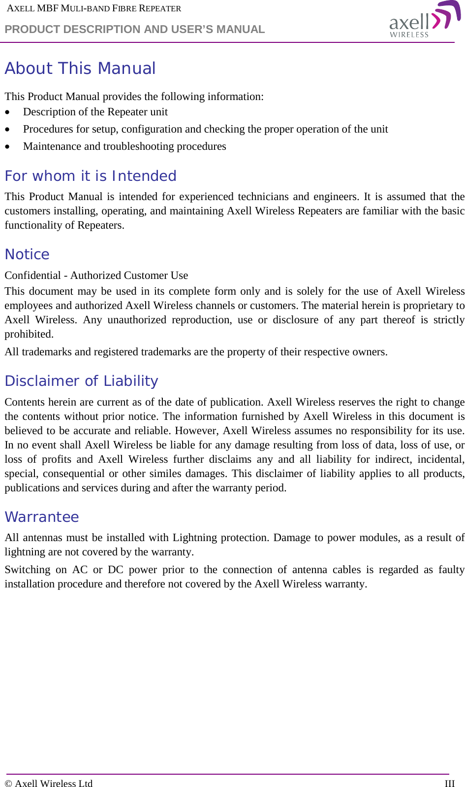  AXELL MBF MULI-BAND FIBRE REPEATER PRODUCT DESCRIPTION AND USER’S MANUAL  © Axell Wireless Ltd    III About This Manual This Product Manual provides the following information: • Description of the Repeater unit • Procedures for setup, configuration and checking the proper operation of the unit  • Maintenance and troubleshooting procedures  For whom it is Intended This Product Manual is intended for experienced technicians and engineers. It is assumed that the customers installing, operating, and maintaining Axell Wireless Repeaters are familiar with the basic functionality of Repeaters. Notice Confidential - Authorized Customer Use This document may be used in its complete form only and is solely for the use of Axell Wireless employees and authorized Axell Wireless channels or customers. The material herein is proprietary to Axell Wireless. Any unauthorized reproduction, use or disclosure of any part thereof is strictly prohibited. All trademarks and registered trademarks are the property of their respective owners. Disclaimer of Liability Contents herein are current as of the date of publication. Axell Wireless reserves the right to change the contents without prior notice. The information furnished by Axell Wireless in this document is believed to be accurate and reliable. However, Axell Wireless assumes no responsibility for its use. In no event shall Axell Wireless be liable for any damage resulting from loss of data, loss of use, or loss of profits and Axell Wireless further disclaims any and all liability for indirect, incidental, special, consequential or other similes damages. This disclaimer of liability applies to all products, publications and services during and after the warranty period. Warrantee All antennas must be installed with Lightning protection. Damage to power modules, as a result of lightning are not covered by the warranty. Switching on AC or DC power prior to the connection of antenna cables is regarded as faulty installation procedure and therefore not covered by the Axell Wireless warranty. 