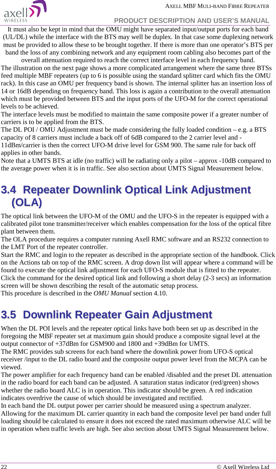  AXELL MBF MULI-BAND FIBRE REPEATER   PRODUCT DESCRIPTION AND USER’S MANUAL 22    © Axell Wireless Ltd It must also be kept in mind that the OMU might have separated input/output ports for each band (UL/DL) while the interface with the BTS may well be duplex. In that case some duplexing network must be provided to allow these to be brought together. If there is more than one operator’s BTS per band the loss of any combining network and any equipment room cabling also becomes part of the overall attenuation required to reach the correct interface level in each frequency band. The illustration on the next page shows a more complicated arrangement where the same three BTSs feed multiple MBF repeaters (up to 6 is possible using the standard splitter card which fits the OMU rack). In this case an OMU per frequency band is shown. The internal splitter has an insertion loss of 14 or 16dB depending on frequency band. This loss is again a contribution to the overall attenuation which must be provided between BTS and the input ports of the UFO-M for the correct operational levels to be achieved. The interface levels must be modified to maintain the same composite power if a greater number of carriers is to be applied from the BTS.  The DL POI / OMU Adjustment must be made considering the fully loaded condition – e.g. a BTS capacity of 8 carriers must include a back off of 6dB compared to the 2 carrier level and -11dBm/carrier is then the correct UFO-M drive level for GSM 900. The same rule for back off applies in other bands.  Note that a UMTS BTS at idle (no traffic) will be radiating only a pilot – approx -10dB compared to the average power when it is in traffic. See also section about UMTS Signal Measurement below. 33..44  RReeppeeaatteerr  DDoowwnnlliinnkk  OOppttiiccaall  LLiinnkk  AAddjjuussttmmeenntt  ((OOLLAA))  The optical link between the UFO-M of the OMU and the UFO-S in the repeater is equipped with a calibrated pilot tone transmitter/receiver which enables compensation for the loss of the optical fibre plant between them. The OLA procedure requires a computer running Axell RMC software and an RS232 connection to the LMT Port of the repeater controller.  Start the RMC and login to the repeater as described in the appropriate section of the handbook. Click on the Actions tab on top of the RMC screen. A drop down list will appear where a command will be found to execute the optical link adjustment for each UFO-S module that is fitted to the repeater. Click the command for the desired optical link and following a short delay (2-3 secs) an information screen will be shown describing the result of the automatic setup process. This procedure is described in the OMU Manual section 4.10. 33..55  DDoowwnnlliinnkk  RReeppeeaatteerr  GGaaiinn  AAddjjuussttmmeenntt  When the DL POI levels and the repeater optical links have both been set up as described in the foregoing the MBF repeater set at maximum gain should produce a composite signal level at the output connector of +37dBm for GSM900 and 1800 and +39dBm for UMTS. The RMC provides sub screens for each band where the downlink power from UFO-S optical receiver /input to the DL radio board and the composite output power level from the MCPA can be viewed.  The power amplifier for each frequency band can be enabled /disabled and the preset DL attenuation in the radio board for each band can be adjusted. A saturation status indicator (red/green) shows whether the radio board ALC is in operation. This indicator should be green. A red indication indicates overdrive the cause of which should be investigated and rectified.  In each band the DL output power per carrier should be measured using a spectrum analyzer. Allowing for the maximum DL carrier quantity in each band the composite level per band under full loading should be calculated to ensure it does not exceed the rated maximum otherwise ALC will be in operation when traffic levels are high. See also section about UMTS Signal Measurement below.    