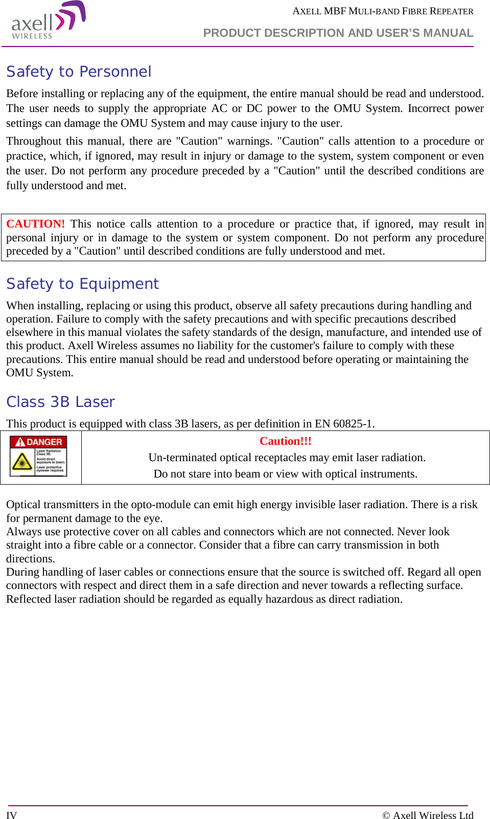  AXELL MBF MULI-BAND FIBRE REPEATER  PRODUCT DESCRIPTION AND USER’S MANUAL  IV    © Axell Wireless Ltd Safety to Personnel Before installing or replacing any of the equipment, the entire manual should be read and understood. The user needs to supply the appropriate AC or DC power to the OMU System. Incorrect power settings can damage the OMU System and may cause injury to the user. Throughout this manual, there are &quot;Caution&quot; warnings. &quot;Caution&quot; calls attention to a procedure or practice, which, if ignored, may result in injury or damage to the system, system component or even the user. Do not perform any procedure preceded by a &quot;Caution&quot; until the described conditions are fully understood and met.  CAUTION! This notice calls attention to a procedure or practice that, if ignored, may result in personal injury or in damage to the system or system component. Do not perform any procedure preceded by a &quot;Caution&quot; until described conditions are fully understood and met. Safety to Equipment When installing, replacing or using this product, observe all safety precautions during handling and operation. Failure to comply with the safety precautions and with specific precautions described elsewhere in this manual violates the safety standards of the design, manufacture, and intended use of this product. Axell Wireless assumes no liability for the customer&apos;s failure to comply with these precautions. This entire manual should be read and understood before operating or maintaining the OMU System. Class 3B Laser This product is equipped with class 3B lasers, as per definition in EN 60825-1.   Caution!!!  Un-terminated optical receptacles may emit laser radiation.  Do not stare into beam or view with optical instruments.  Optical transmitters in the opto-module can emit high energy invisible laser radiation. There is a risk for permanent damage to the eye.   Always use protective cover on all cables and connectors which are not connected. Never look straight into a fibre cable or a connector. Consider that a fibre can carry transmission in both directions.  During handling of laser cables or connections ensure that the source is switched off. Regard all open connectors with respect and direct them in a safe direction and never towards a reflecting surface. Reflected laser radiation should be regarded as equally hazardous as direct radiation.  