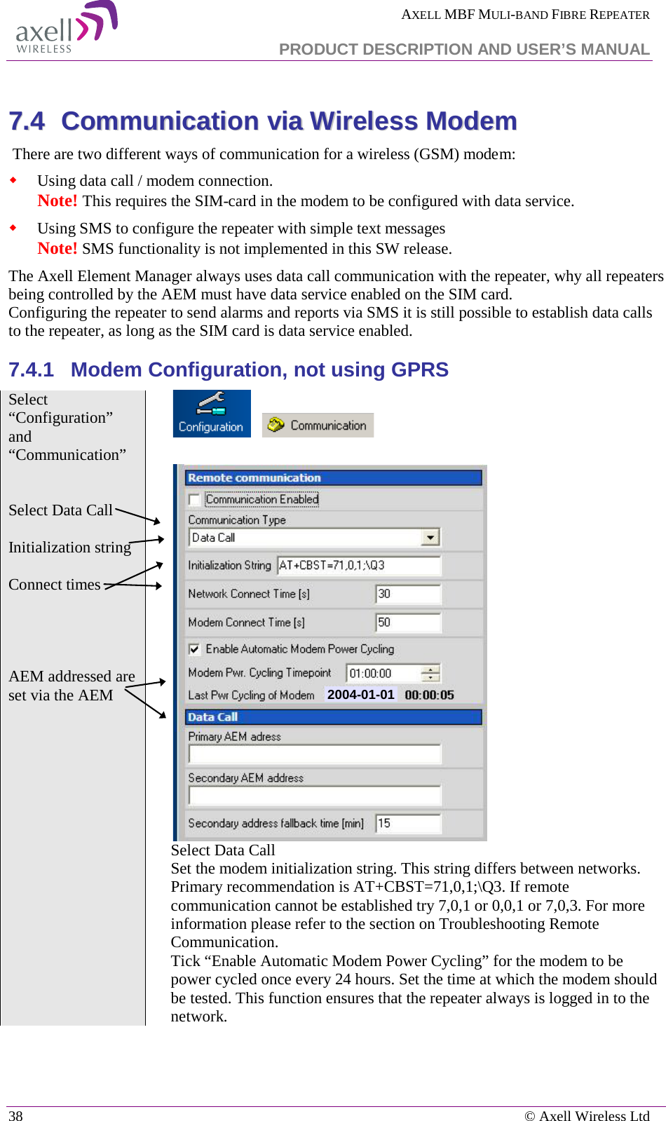  AXELL MBF MULI-BAND FIBRE REPEATER   PRODUCT DESCRIPTION AND USER’S MANUAL 38    © Axell Wireless Ltd  77..44  CCoommmmuunniiccaattiioonn  vviiaa  WWiirreelleessss  MMooddeemm   There are two different ways of communication for a wireless (GSM) modem:  Using data call / modem connection.  Note! This requires the SIM-card in the modem to be configured with data service.  Using SMS to configure the repeater with simple text messages  Note! SMS functionality is not implemented in this SW release. The Axell Element Manager always uses data call communication with the repeater, why all repeaters being controlled by the AEM must have data service enabled on the SIM card. Configuring the repeater to send alarms and reports via SMS it is still possible to establish data calls to the repeater, as long as the SIM card is data service enabled. 7.4.1  Modem Configuration, not using GPRS Select “Configuration” and “Communication”           Select Data Call   Initialization string  Connect times      AEM addressed are set via the AEM   Select Data Call  Set the modem initialization string. This string differs between networks. Primary recommendation is AT+CBST=71,0,1;\Q3. If remote communication cannot be established try 7,0,1 or 0,0,1 or 7,0,3. For more information please refer to the section on Troubleshooting Remote Communication. Tick “Enable Automatic Modem Power Cycling” for the modem to be power cycled once every 24 hours. Set the time at which the modem should be tested. This function ensures that the repeater always is logged in to the network.  2004-01-01