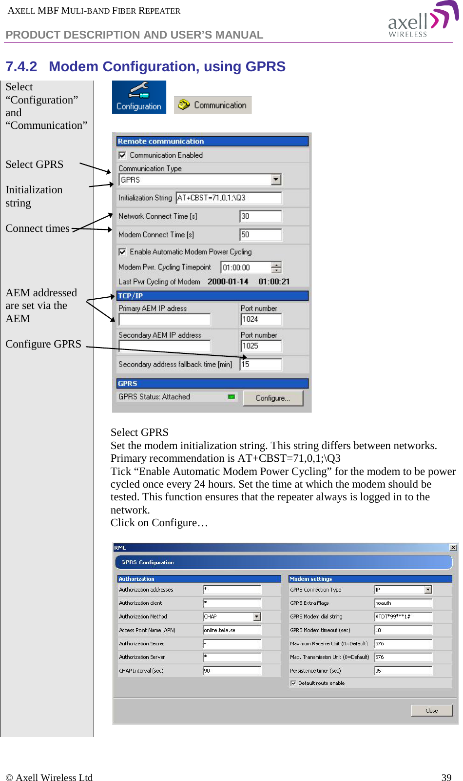  AXELL MBF MULI-BAND FIBER REPEATER PRODUCT DESCRIPTION AND USER’S MANUAL   © Axell Wireless Ltd    39 7.4.2  Modem Configuration, using GPRS Select “Configuration” and “Communication”           Select GPRS  Initialization string  Connect times      AEM addressed are set via the AEM  Configure GPRS    Select GPRS Set the modem initialization string. This string differs between networks. Primary recommendation is AT+CBST=71,0,1;\Q3 Tick “Enable Automatic Modem Power Cycling” for the modem to be power cycled once every 24 hours. Set the time at which the modem should be tested. This function ensures that the repeater always is logged in to the network. Click on Configure…      