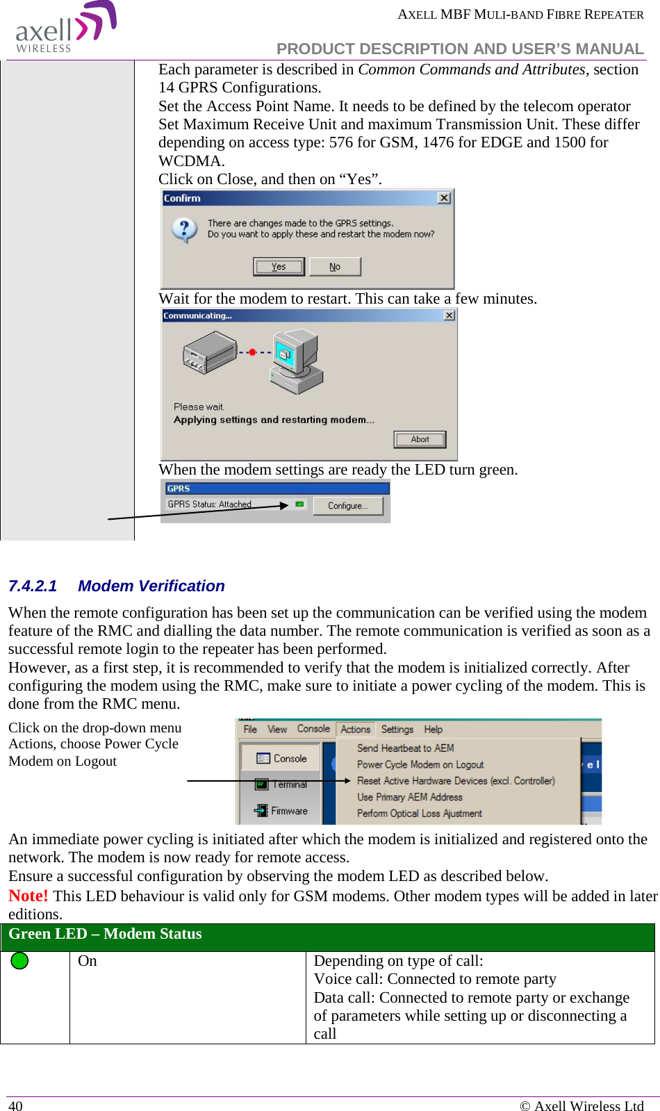  AXELL MBF MULI-BAND FIBRE REPEATER   PRODUCT DESCRIPTION AND USER’S MANUAL 40    © Axell Wireless Ltd Each parameter is described in Common Commands and Attributes, section 14 GPRS Configurations. Set the Access Point Name. It needs to be defined by the telecom operator Set Maximum Receive Unit and maximum Transmission Unit. These differ depending on access type: 576 for GSM, 1476 for EDGE and 1500 for WCDMA. Click on Close, and then on “Yes”.  Wait for the modem to restart. This can take a few minutes.  When the modem settings are ready the LED turn green.    7.4.2.1  Modem Verification When the remote configuration has been set up the communication can be verified using the modem feature of the RMC and dialling the data number. The remote communication is verified as soon as a successful remote login to the repeater has been performed. However, as a first step, it is recommended to verify that the modem is initialized correctly. After configuring the modem using the RMC, make sure to initiate a power cycling of the modem. This is done from the RMC menu. Click on the drop-down menu Actions, choose Power Cycle Modem on Logout   An immediate power cycling is initiated after which the modem is initialized and registered onto the network. The modem is now ready for remote access. Ensure a successful configuration by observing the modem LED as described below.  Note! This LED behaviour is valid only for GSM modems. Other modem types will be added in later editions. Green LED – Modem Status  On   Depending on type of call: Voice call: Connected to remote party Data call: Connected to remote party or exchange of parameters while setting up or disconnecting a call 