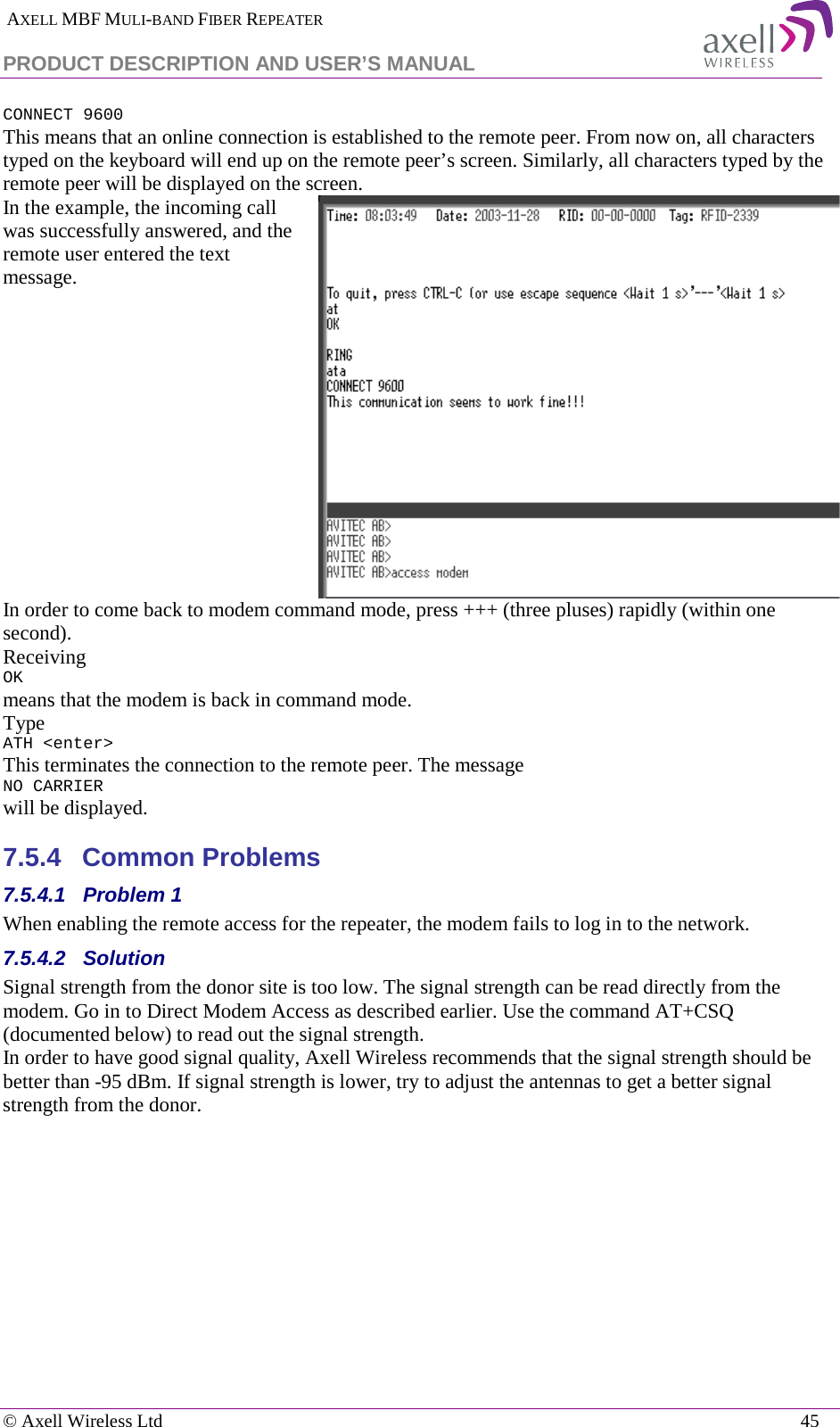  AXELL MBF MULI-BAND FIBER REPEATER PRODUCT DESCRIPTION AND USER’S MANUAL   © Axell Wireless Ltd    45 CONNECT 9600 This means that an online connection is established to the remote peer. From now on, all characters typed on the keyboard will end up on the remote peer’s screen. Similarly, all characters typed by the remote peer will be displayed on the screen.  In the example, the incoming call was successfully answered, and the remote user entered the text message.   In order to come back to modem command mode, press +++ (three pluses) rapidly (within one second).  Receiving OK means that the modem is back in command mode. Type ATH &lt;enter&gt;  This terminates the connection to the remote peer. The message NO CARRIER will be displayed.  7.5.4  Common Problems  7.5.4.1  Problem 1 When enabling the remote access for the repeater, the modem fails to log in to the network. 7.5.4.2  Solution Signal strength from the donor site is too low. The signal strength can be read directly from the modem. Go in to Direct Modem Access as described earlier. Use the command AT+CSQ (documented below) to read out the signal strength. In order to have good signal quality, Axell Wireless recommends that the signal strength should be better than -95 dBm. If signal strength is lower, try to adjust the antennas to get a better signal strength from the donor. 