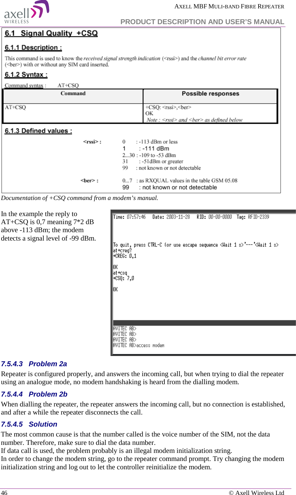  AXELL MBF MULI-BAND FIBRE REPEATER   PRODUCT DESCRIPTION AND USER’S MANUAL 46    © Axell Wireless Ltd  Documentation of +CSQ command from a modem’s manual.   In the example the reply to AT+CSQ is 0,7 meaning 7*2 dB above -113 dBm; the modem detects a signal level of -99 dBm.   7.5.4.3  Problem 2a Repeater is configured properly, and answers the incoming call, but when trying to dial the repeater using an analogue mode, no modem handshaking is heard from the dialling modem.  7.5.4.4  Problem 2b When dialling the repeater, the repeater answers the incoming call, but no connection is established, and after a while the repeater disconnects the call. 7.5.4.5  Solution   The most common cause is that the number called is the voice number of the SIM, not the data number. Therefore, make sure to dial the data number. If data call is used, the problem probably is an illegal modem initialization string. In order to change the modem string, go to the repeater command prompt. Try changing the modem initialization string and log out to let the controller reinitialize the modem. 