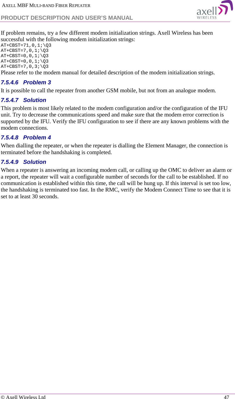  AXELL MBF MULI-BAND FIBER REPEATER PRODUCT DESCRIPTION AND USER’S MANUAL   © Axell Wireless Ltd    47 If problem remains, try a few different modem initialization strings. Axell Wireless has been successful with the following modem initialization strings: AT+CBST=71,0,1;\Q3 AT+CBST=7,0,1;\Q3 AT+CBST=0,0,1;\Q3 AT+CBST=0,0,1;\Q3 AT+CBST=7,0,3;\Q3 Please refer to the modem manual for detailed description of the modem initialization strings. 7.5.4.6  Problem 3 It is possible to call the repeater from another GSM mobile, but not from an analogue modem.  7.5.4.7  Solution This problem is most likely related to the modem configuration and/or the configuration of the IFU unit. Try to decrease the communications speed and make sure that the modem error correction is supported by the IFU. Verify the IFU configuration to see if there are any known problems with the modem connections. 7.5.4.8  Problem 4 When dialling the repeater, or when the repeater is dialling the Element Manager, the connection is terminated before the handshaking is completed. 7.5.4.9  Solution When a repeater is answering an incoming modem call, or calling up the OMC to deliver an alarm or a report, the repeater will wait a configurable number of seconds for the call to be established. If no communication is established within this time, the call will be hung up. If this interval is set too low, the handshaking is terminated too fast. In the RMC, verify the Modem Connect Time to see that it is set to at least 30 seconds. 