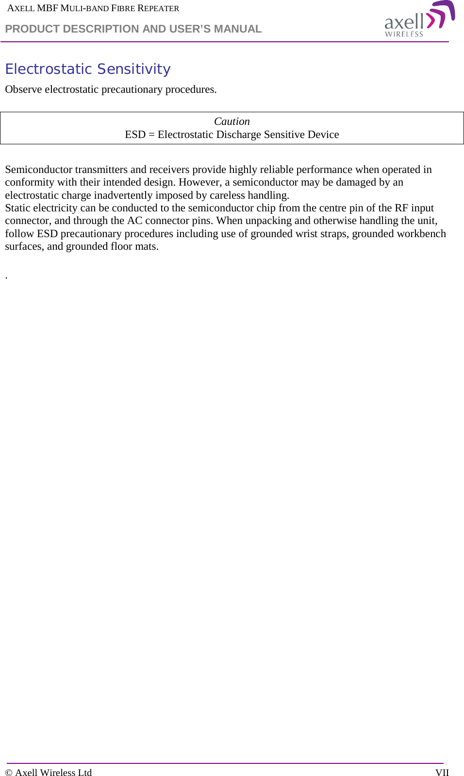  AXELL MBF MULI-BAND FIBRE REPEATER PRODUCT DESCRIPTION AND USER’S MANUAL  © Axell Wireless Ltd    VII Electrostatic Sensitivity Observe electrostatic precautionary procedures.  Caution ESD = Electrostatic Discharge Sensitive Device  Semiconductor transmitters and receivers provide highly reliable performance when operated in conformity with their intended design. However, a semiconductor may be damaged by an electrostatic charge inadvertently imposed by careless handling. Static electricity can be conducted to the semiconductor chip from the centre pin of the RF input connector, and through the AC connector pins. When unpacking and otherwise handling the unit, follow ESD precautionary procedures including use of grounded wrist straps, grounded workbench surfaces, and grounded floor mats.  .  