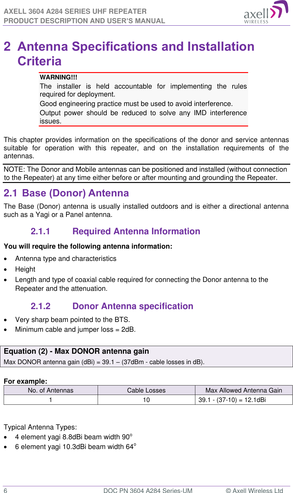 AXELL 3604 A284 SERIES UHF REPEATER PRODUCT DESCRIPTION AND USER’S MANUAL  6  DOC PN 3604 A284 Series-UM  © Axell Wireless Ltd  2  Antenna Specifications and Installation Criteria WARNING!!!  The  installer  is  held  accountable  for  implementing  the  rules required for deployment. Good engineering practice must be used to avoid interference. Output  power  should  be  reduced  to  solve  any  IMD  interference issues.  This chapter provides information on the specifications of the donor and service antennas suitable  for  operation  with  this  repeater,  and  on  the  installation  requirements  of  the antennas. NOTE: The Donor and Mobile antennas can be positioned and installed (without connection to the Repeater) at any time either before or after mounting and grounding the Repeater. 2.1 Base (Donor) Antenna  The Base (Donor) antenna is usually installed outdoors and is either a directional antenna such as a Yagi or a Panel antenna. 2.1.1  Required Antenna Information You will require the following antenna information:   Antenna type and characteristics   Height  Length and type of coaxial cable required for connecting the Donor antenna to the Repeater and the attenuation. 2.1.2  Donor Antenna specification   Very sharp beam pointed to the BTS.   Minimum cable and jumper loss = 2dB.  Equation (2) - Max DONOR antenna gain Max DONOR antenna gain (dBi) = 39.1  (37dBm - cable losses in dB).  For example: No. of Antennas Cable Losses Max Allowed Antenna Gain 1 10 39.1 - (37-10) = 12.1dBi   Typical Antenna Types:   4 element yagi 8.8dBi beam width 90o   6 element yagi 10.3dBi beam width 64o  