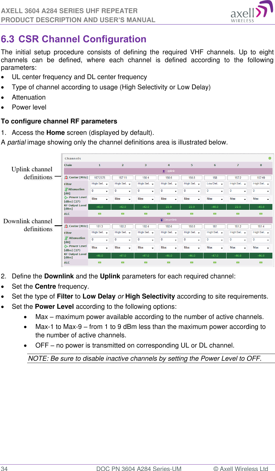 AXELL 3604 A284 SERIES UHF REPEATER PRODUCT DESCRIPTION AND USER’S MANUAL  34  DOC PN 3604 A284 Series-UM  © Axell Wireless Ltd  6.3 CSR Channel Configuration The  initial  setup  procedure  consists  of  defining  the  required  VHF  channels.  Up  to  eight channels  can  be  defined,  where  each  channel  is  defined  according  to  the  following parameters:   UL center frequency and DL center frequency   Type of channel according to usage (High Selectivity or Low Delay)   Attenuation   Power level To configure channel RF parameters 1.  Access the Home screen (displayed by default).  A partial image showing only the channel definitions area is illustrated below.  2.  Define the Downlink and the Uplink parameters for each required channel:   Set the Centre frequency.    Set the type of Filter to Low Delay or High Selectivity according to site requirements.   Set the Power Level according to the following options:   Max  maximum power available according to the number of active channels.    Max-1 to Max-9  from 1 to 9 dBm less than the maximum power according to the number of active channels.   OFF  no power is transmitted on corresponding UL or DL channel.  NOTE: Be sure to disable inactive channels by setting the Power Level to OFF. Downlink channel definitions Uplink channel definitions  