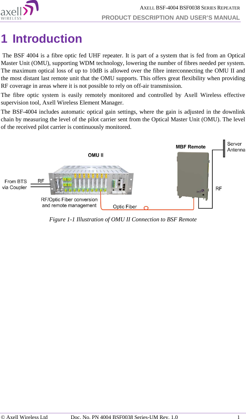  AXELL BSF-4004 BSF0038 SERIES REPEATER PRODUCT DESCRIPTION AND USER’S MANUAL 1 Introduction   The BSF 4004 is a fibre optic fed UHF repeater. It is part of a system that is fed from an Optical Master Unit (OMU), supporting WDM technology, lowering the number of fibres needed per system.  The maximum optical loss of up to 10dB is allowed over the fibre interconnecting the OMU II and the most distant last remote unit that the OMU supports. This offers great flexibility when providing RF coverage in areas where it is not possible to rely on off-air transmission.  The fibre optic system is easily remotely monitored and controlled by Axell Wireless effective supervision tool, Axell Wireless Element Manager. The BSF-4004 includes automatic optical gain settings, where the gain is adjusted in the downlink chain by measuring the level of the pilot carrier sent from the Optical Master Unit (OMU). The level of the received pilot carrier is continuously monitored.  Figure  1-1 Illustration of OMU II Connection to BSF Remote     © Axell Wireless Ltd Doc. No. PN 4004 BSF0038 Series-UM Rev. 1.0  1 